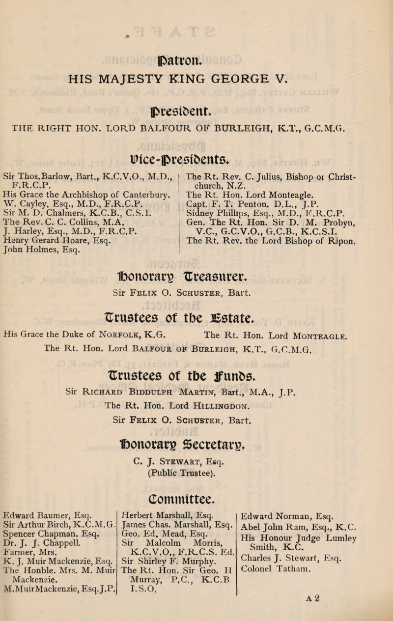 patron. HIS MAJESTY KING GEORGE V. president. THE RIGHT HON. LORD BALFOUR OF BURLEIGH, K.T., G.C.M.G. Sir Thos.Barlow, Bart., K.C.V.O., M.D., F.R.C.P. His Grace the Archbishop of Canterbury. W. Cayley, Esq.. M.D., F.R.C.P. Sir M. D, Chalmers, K.C.B., C.S.I. The Rev. C. C. Collins, M.A. J. Harley, Esq., M.D., F.R.C.P. Henry Gerard Hoare, Esq. John Holmes, Esq. The Rt. Rev. C. Julias, Bishop oi Christ¬ church, N.Z. The Rt. Hon. Lord Monteagle. Capt. F. T. Penton, D.L., J.P. Sidney Phillips, Esq., M.D., F.R.C.P. Gen. The Rt. Hon. Sir D. M. Probyn, V.C., G.C.V.O., G.C.B., K.C.S.I. I The Rt. Rev. the Lord Bishop of Ripon. Dice-presidents Ibonoratg treasurer. Sir Felix O. Schuster, Bart. trustees of tbe Estate. His Grace the Duke of Norfolk, K.G. The Rt. Hon. Lord Monteagle. The Rt, Hon. Lord Balfour of Burleigh, K.T., G.C.M.G. trustees of tbe ffunds. Sir Richard Biddulph Martin, Bart., M.A., J.P, The Rt. Hon. Lord Hillingdon. Sir Felix O. Schuster, Bart. Ponorarg Secretary. C. J. Stewart, Esq. (Public Trustee). Edward Baumer, Esq. Sir Arthur Birch, K.C.M.G. Spencer Chapman, Esq. Dr. J. J. Chappell. Farmer, Mrs. K. J. Muir Mackenzie, Esq. The Honble. Mrs. M. Muir IVf M.MuirMackenzie, Esq. J.P. Committee. Herbert Marshall, Esq. James Chas. Marshall, Esq. Geo. Ed. Mead, Esq. Sir Malcolm Morris, K.C.V.O., F.R.C.S. Ed. Sir Shirley F. Murphy. The Rt. Hon. Sir Geo. H Murray, P,C., K.C.B I.S.O, Edward Norman, Esq. Abel John Ram, Esq., K.C. His Honour Judge Lumley Smith, K.C. Charles J. Stewart, Esq. Colonel Tatham.