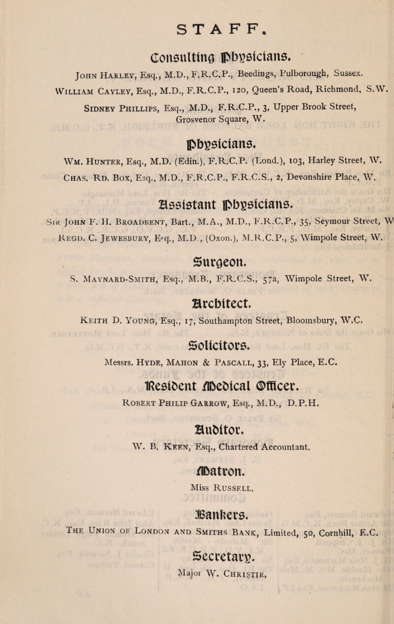 STAFF. Consulting physicians. John Harley, Esq., M.D., F.R.C.P., Beedings, Pulborough, Sussex. William Cayley, Esq., M.D., F.R.C.P., 120, Queen’s Road, Richmond, S.W. Sidney Phillips, Esq., M.D., F.R.C.P., 3, Upper Brook Street, Grosvenor Square, W. physicians. Wm. Hunter, Esq., M.D. (Edin.), F.R.C.P. (Lond.), 103, Harley Street, W. Chas. Rd. Box, Esq., M.D., F.R.C.P., F.R.C.S., 2, Devonshire Place, W. assistant physicians. Sir John F. H. Broadbent, Bart., M.A., M.D., F.R.C.P., 35, Seymour Street, W Regd. C. Jewesbury, Ecq., M.D , (Oxon.), M.R.C.P., 5, Wimpole Street, W. Surgeon. S. Maynard-Smith, Esq., M.B., F.R.C.S., 57a, Wimpole Street, W. architect. Keith D. Young, Esq., 17, Southampton Street, Bloomsbury, W.C. Solicitors. Messrs. Hyde, Mahon & Pascall, 33, Ely Place, E.C. IResihent /PeOical Officer. Robert Philip Garrow, Esq., M.D., D.P.H, , I Buhitor. W. B. Keen, Esq., Chartered Accountant. /Patron. Miss Russell. Bankers, The Union of London and Smiths Bank, Limited, 50, Cornhill, E.C. Secretary Major Christie,