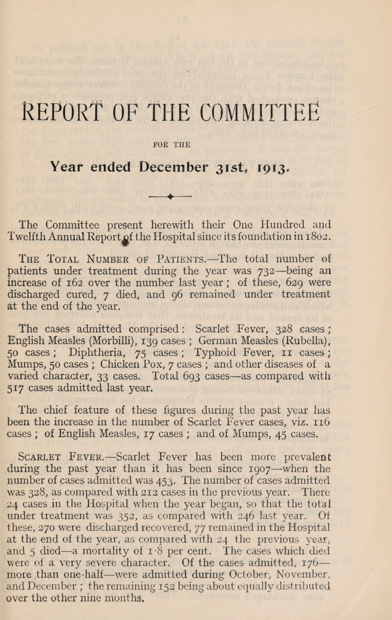 REPORT OF THE COMMITTEE FOR THE Year ended December 31st, 1913. The Committee present herewith their One Hundred and Twelfth Annual Report^f the Hospital since its foundation in 1802. The Total Number of Patients.—The total number of patients under treatment during the year was 732—being an increase of 162 over the number last year ; of these, 629 were discharged Cured, 7 died, and 96 remained under treatment at the end of the year. The cases admitted comprised: Scarlet Fever, 328 cases ; English Measles (Morbilli), 139 cases ; German Measles (Rubella), 50 cases; Diphtheria, 75 cases; Typhoid Fever, 11 cases; Mumps, 50 cases ; Chicken Pox, 7 cases ; and other diseases of a varied character, 33 cases. Total 693 cases—as compared with 517 cases admitted last year. The chief feature of these figures during the past year has been the increase in the number of Scarlet Fever cases, viz. 116 cases ; of English Measles, 17 cases ; and of Mumps, 45 cases. Scarlet Fever.—Scarlet Fever has been more prevalent during the past year than it has been since 1907—when the number of cases admitted was 453. The number of cases admitted was 328, as compared with 212 cases in the previous year. There 24 cases in the Hospital when the year began, so that the total under treatment was 352, as compared with 246 last year. Of these, 270 were discharged recovered, 77 remained in the Hospital at the end of the year, as compared with 24 the previous year, and 5 died—a mortality of i-8 per cent. The cases which died were of a very severe character. Of the cases admitted, 176— more than one-half—were admitted during October, November, and December ; the remaining 152 being about equally distributed over the other nine months.