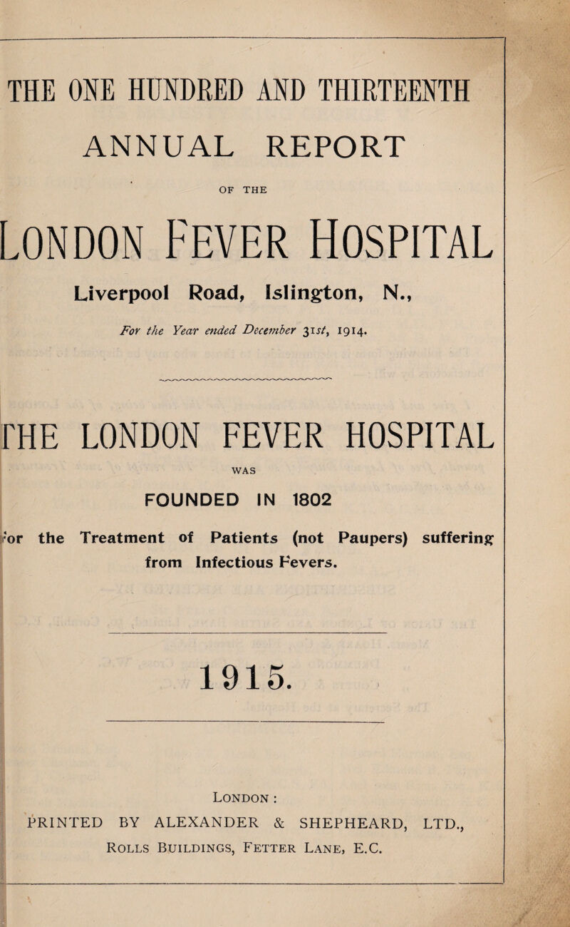 THE ONE HUNDRED AND THIRTEENTH ANNUAL REPORT OF THE London Fever Hospital Liverpool Road, Islington, N., For the Year ended December 31 st, 1914. fHE LONDON FEVER HOSPITAL WAS FOUNDED IN 1802 or the Treatment of Patients (not Paupers) suffering from Infectious Fevers. 1915. London: PRINTED BY ALEXANDER & SHEPHEARD, LTD., Rolls Buildings, Fetter Lane, E.C.