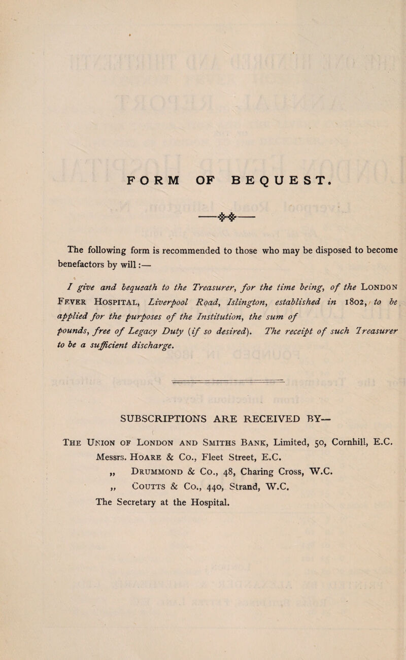 FORM OF BEQUEST. -- The following form is recommended to those who may be disposed to become benefactors by will:— % I give and bequeath to the Treasurer, for the time being, of the London Fever Hospital, Liverpool Road, Islington, established in 1802, to be applied for the purposes of the Institution, the sum of pounds, free of Legacy Duty (if so desired). The receipt of such Ireasurer to be a sufficient discharge. SUBSCRIPTIONS ARE RECEIVED BY— ( The Union of London and Smiths Bank, Limited, 50, Cornhill, E.C. Messrs. Hoare & Co., Fleet Street, E.C. ,, Drummond & Co., 48, Charing Cross, W.C. „ Coutts & Co., 440, Strand, W.C. The Secretary at the Hospital.