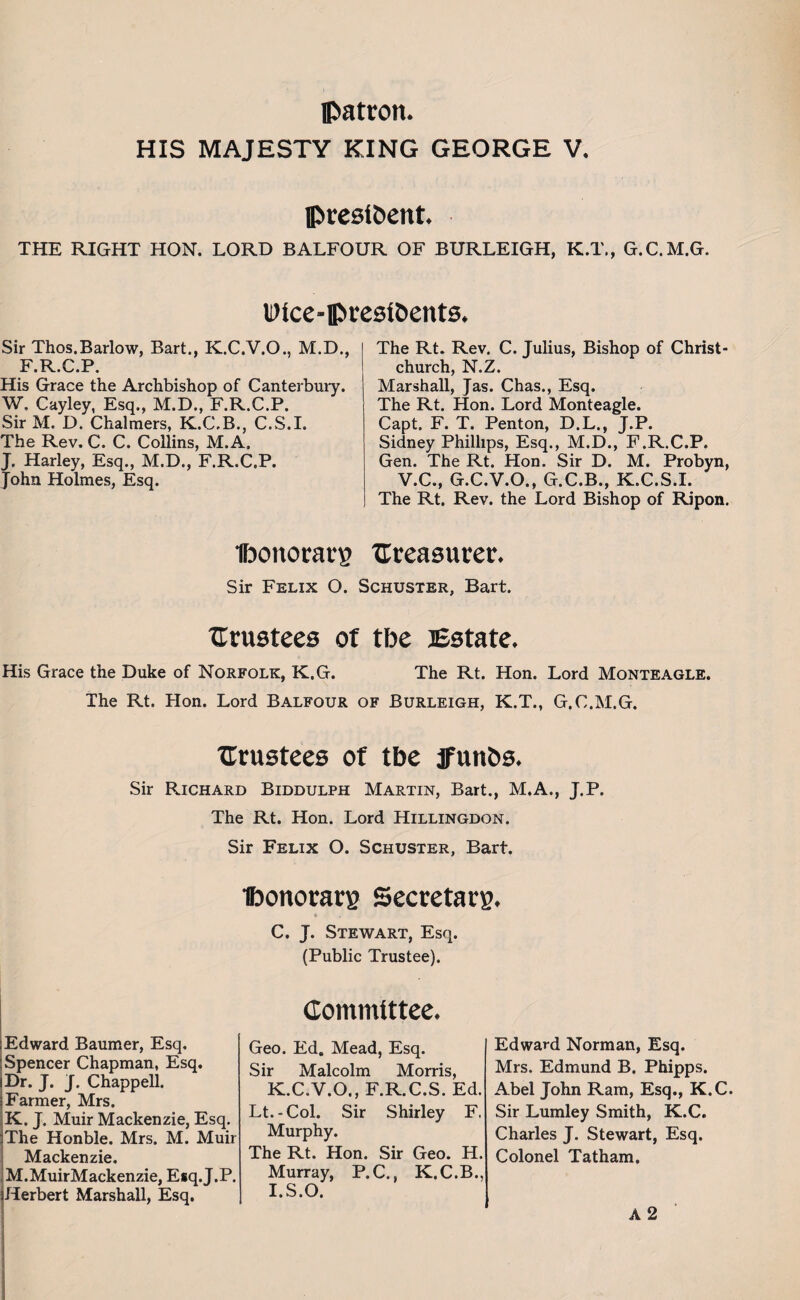 patron. HIS MAJESTY KING GEORGE V. president. THE RIGHT HON. LORD BALFOUR OF BURLEIGH, K.T., G.C.M.G. Wice-presibents. Sir Thos.Barlow, Bart., K.C.V.O., M.D., F.R.C.P. His Grace the Archbishop of Canterbury. W, Cayley, Esq., M.D., F.R.C.P. Sir M. D. Chalmers, K.C.B., C.S.I. The Rev. C. C. Collins, M.A. J. Harley, Esq., M.D., F.R.C.P. John Holmes, Esq. The Rt. Rev. C. Julius, Bishop of Christ¬ church, N.Z. Marshall, Jas. Chas., Esq. The Rt. Hon. Lord Monteagle. Capt. F. T. Penton, D.L., J.P. Sidney Phillips, Esq., M.D., F.R.C.P. Gen. The Rt. Hon. Sir D. M. Probyn, V.C., G.C.V.O., G.C.B., K.C.S.I. The Rt. Rev. the Lord Bishop of Ripon. Ibonorarg treasurer. Sir Felix O. Schuster, Bart. trustees of tbe Estate. His Grace the Duke of Norfolk, K.G. The Rt. Hon. Lord Monteagle. The Rt. Hon. Lord Balfour of Burleigh, K.T., G.C.M.G. trustees of tbe jfunbs. Sir Richard Biddulph Martin, Bart., M.A., J.P. The Rt. Hon. Lord Hillingdon. Sir Felix O. Schuster, Bart. ibonorars Secretary. * C. J. Stewart, Esq. (Public Trustee). Edward Baumer, Esq. Spencer Chapman, Esq. Dr. J. J. Chappell. Farmer, Mrs. K. J. Muir Mackenzie, Esq. The Honble. Mrs. M. Muir Mackenzie. M.MuirMackenzie, Esq. J.P. Herbert Marshall, Esq. Committee, Geo. Ed. Mead, Esq. Sir Malcolm Morris, K.C.V.O., F.R.C.S. Ed. Lt.-Col. Sir Shirley F. Murphy. The Rt. Hon. Sir Geo. H. Murray, P.C., K.C.B., I.S.O. Edward Norman, Esq. Mrs. Edmund B. Phipps. Abel John Ram, Esq., K.C. Sir Lumley Smith, K.C. Charles J. Stewart, Esq. Colonel Tatham. A2