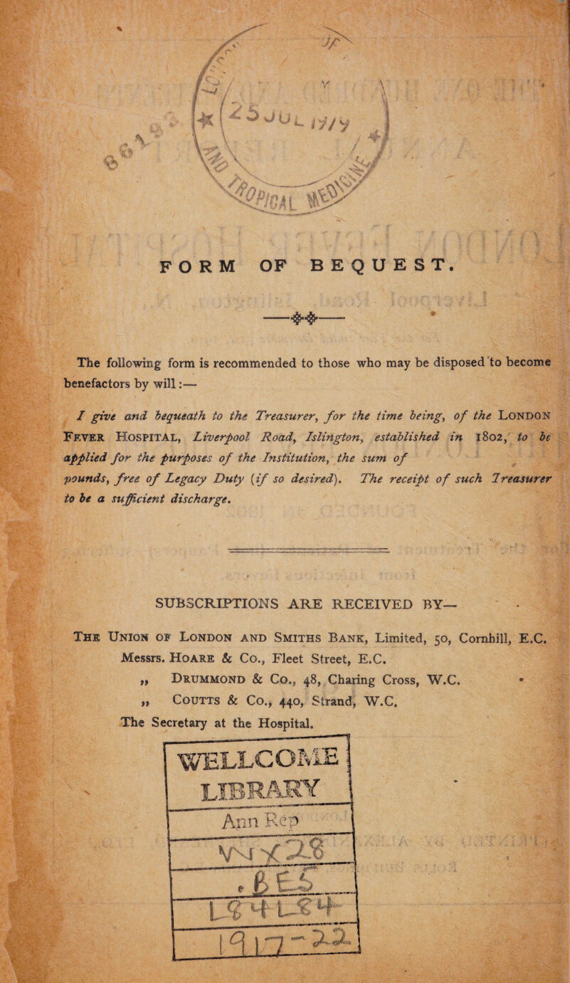 FORM OF BEQUEST. *■#«# m The following form is recommended to those who may be disposed to become benefactors by will:— I give and bequeath to the Treasurer, for the time being, of the London Fever Hospital, Liverpool Road, Islington, established in 1802, to be applied for the purposes of the Institution, the sum of pounds, free of Legacy Duty {if so desired). The receipt of such Ireasurer to be a sufficient discharge. SUBSCRIPTIONS ARE RECEIVED BY— The Union of London and Smiths Bank, Limited, 50, Cornhill, E.C. Messrs. Hoare & Co., Fleet Street, E.C. „ Drummond & Co., 48, Charing Cross, W.C. • »> Coutts & Co., 440, Strand, W.C. The Secretary at the Hospital.