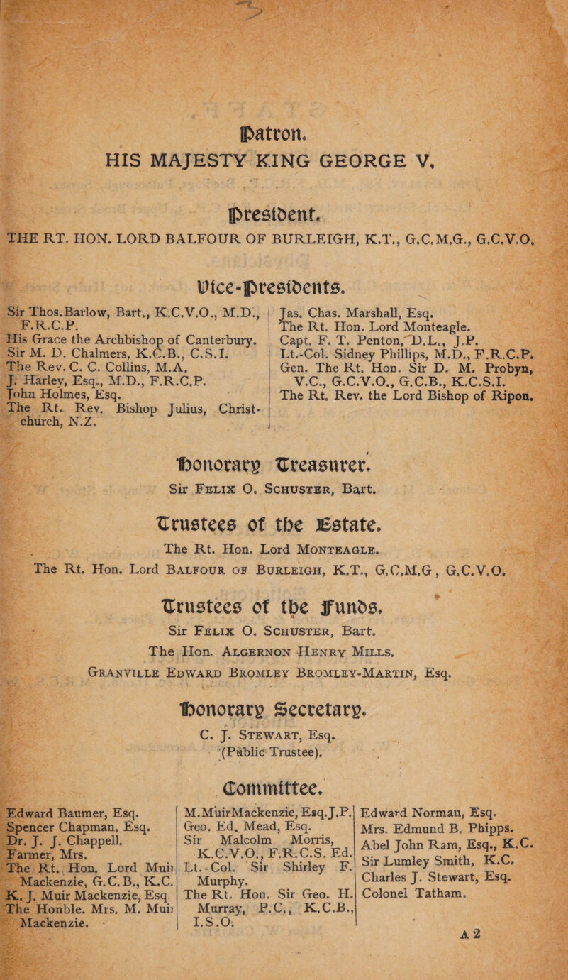 patron. HIS MAJESTY KING GEORGE V. pcestbenf. THE RT. HON. LORD BALFOUR OF BURLEIGH, K.T., G.C.M.G., G.C.V.O. Dice-ftresibents. Sir Thos.Barlow, Bart., K.C.V.O., M.D., F.R.C.P. His Grace the Archbishop of Canterbury. Sir M. D. Chalmers, K.C.B., C.S.I. The Rev. C. C. Collins, M.A. J. Harley, Esq., M.D., F.R.C.P. ?ohn Holmes, Esq. The Rt. Rev. Bishop Julius, Christ¬ church, N.Z. Jas. Chas. Marshall, Esq. The Rt. Hon. Lord Monteagle. Capt. F. T. Penton/CD.L., J.P. Lt.-Col. Sidney Phillips, M.D., F.R.C.P* Gen. The Rt. Hon. Sir ~D, M. Probyn, V.C., G.C.V.O., G.C.B., K.C.S.I. The Rt. Rev. the Lord Bishop of Ripon. Iboitocacg Creasurerl Sir Felix O. Schuster, Bart. trustees of tbe Estate. The Rt. Hon. Lord Monteagle. The Rt. Hon. Lord Balfour of Burleigh, K.T., G.C.M.G, G.C.V.O. trustees of tbe ffunbs. Sir Felix O. Schuster, Bart. The Hon. Algernon Henry Mills. Granville Edward Bromley Bromley-Martin, Esq. ■foonorarg Sectetavg Edward Baumer, Esq. Spencer Chapman, Esq. Dr. J. J. Chappell. Farmer, Mrs. The Rt. Hon. Lord Muii Mackenzie, G.C. B., K.C. K. J. Muir Mackenzie, Esq. The Honble. Mrs. M. Muii Mackenzie. C. J. Stewart, Esq. (Public Trustee). Committee. M.MuirMackenzie, Esq. J.P. Geo. Ed. Mead, Esq. Sir Malcolm Morris, K.C.V.O., F.R.C.S. Ed. Lt.-Col, Sir Shirley F. Murphy. The Rt. Hon. Sir Geo.. H. Murray, P.C., K.C.B., I.S.O. Edward Norman, Esq. Mrs. Edmund B. Phipps. Abel John Ram, Esq., K.C. Sir Lumley Smith, K.C. Charles J. Stewart, Esq. Colonel Tatham,