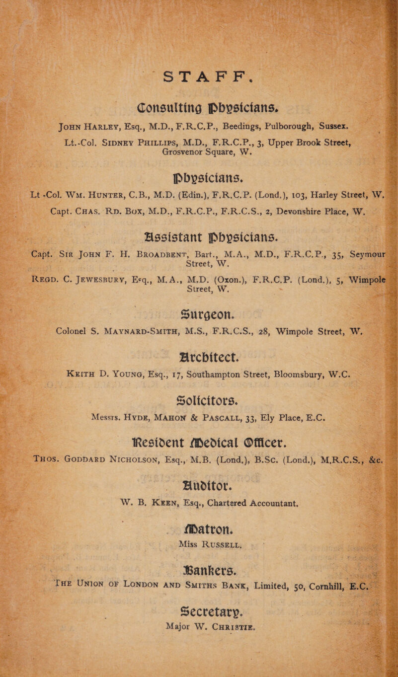 STAFF. Consulting physicians. John Harley, Esq., M.B., F.R.C.P., Beediugs, Pulborough, Sussex. Lt.-Coh Sidney Phillips, M.D., F.R.C.P., 3, Upper Brook Street, Grosvenor Square, W. physicians. Lt -Col. Wm. Hunter, C.B., M.D. (Edin.), F.R.C.P. (Lond.), 103, Harley Street, W. Capt. Chas. Rd. Box, M.D., F.R.C.P., F.R.C.S., 2, Devonshire Place, W. assistant physicians. Capt. Sir John F. H. Broadbknt, Bart., M.A., M.D., F.R.C.P., 35, Seymour Street, W. Regd. C. Jewesbury, E?q., M.A., M.D. (Oxon.), F.R.C.P. (Lond.), 5, Wimpole Street, W. Surgeon. Colonel S. Maynard-Smith, M.S., F.R.C.S., 28, Wimpole Street, W. architect, Keith D. Young, Esq., 17, Southampton Street, Bloomsbury, W.C. Solicitors. Messrs. Hyde, Mahon & Pascall, 33, Ely Place, E.C. tResibent /Pebical ©nicer. Thos. Goddard Nicholson, Esq., M.B. (Lond.), B.Sc. (Lond.), M.R.C.S., &c. aubitor. W. B. Keen, Esq., Chartered Accountant. /Patron. Miss Russell. Banfccts. The Union of London and Smiths Bank, Limited, 50, Cornhill, E.C. Secretary. Major W. Christie. ■'v*'/. 49B