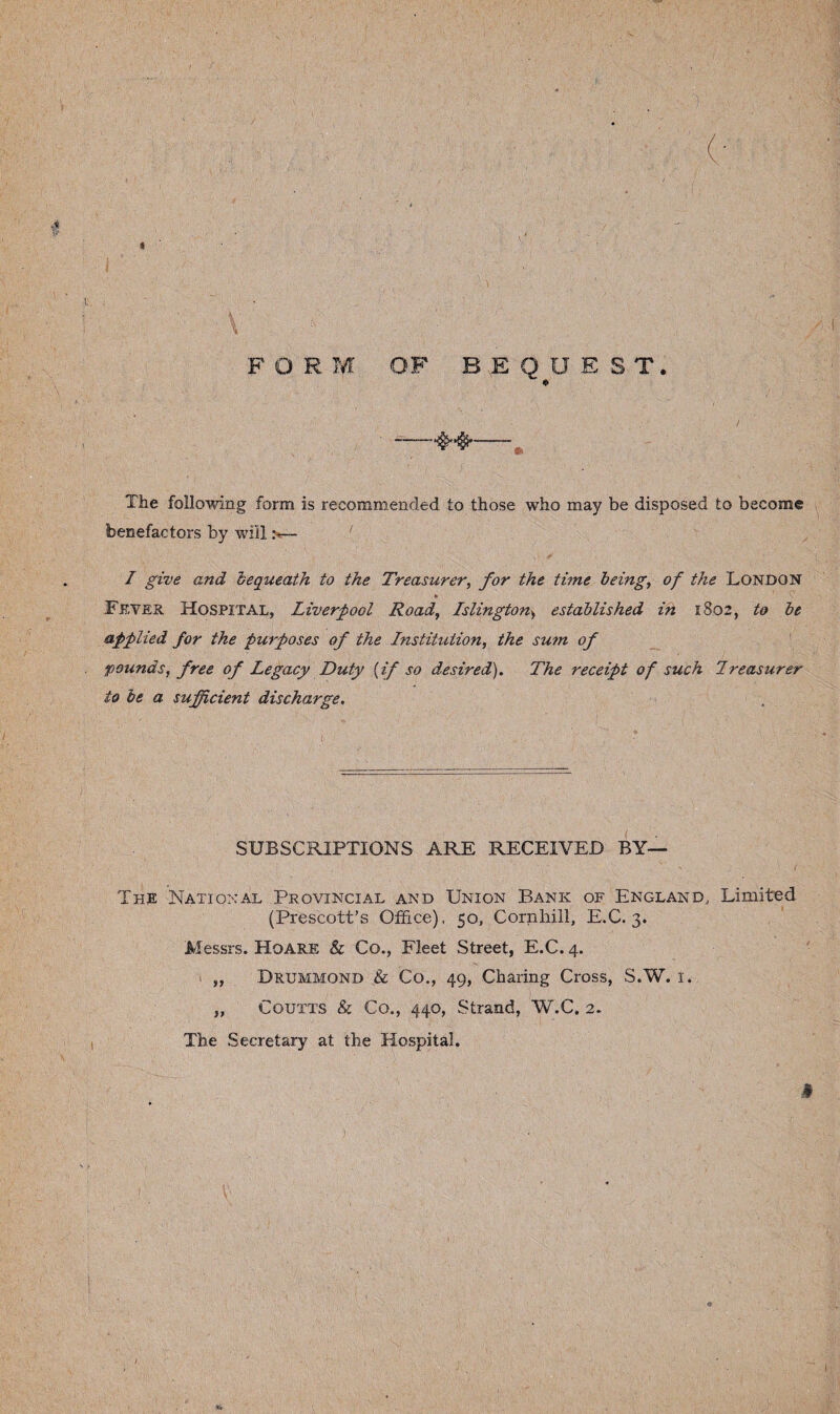 The following form is recommended to those who may be disposed to become benefactors by will :<— ' I give and bequeath to the Treasurer, for the time being, of the London * ^ Fever Hospital, Liverpool Road, Islington> established in 1802, to be applied for the purposes of the Institution, the su?n of pounds, free of Legacy Duty {if so desired). The receipt of such Ireasurer to be a sufficient discharge. SUBSCRIPTIONS ARE RECEIVED BY— The National Provincial and Union Bank of England, Limited (Prescott’s Office), 50, Cornhill, E.C. 3. Messrs. Hoare & Co., Fleet Street, E.C. 4. „ Drummond & Co., 49, Charing Cross, S.W. 1. „ Coutts & Co., 440, Strand, W.C. 2. The Secretary at the Hospital.