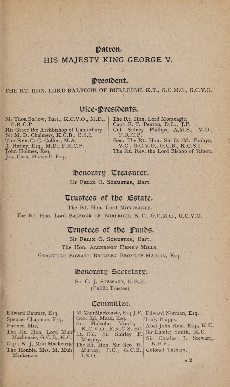 IPatron. HIS MAJESTY KING GEORGE V. >•'/ - ' presibcnt. THE RT. HON. LORD BALFOUR OF BURLEIGH, K.T., G.C.M.G., G.C.V.O. Wtce-pfesi&ents. Sir Thos.Barlow, Bart., K.C.V.O., M.D., F.R.C.P. His Grace the Archbishop of Canterbury. Sir M, D. Chalmers, K.C.B., C.S.I. The Rev. C. C. Collins, M.A. J„ Harley, Esq., M.D., F.R.C.P. John Holmes, Esq. Jas. Chas. Marshall, Esq. The Rt. Hon. Lord Monteagle. Capt. F. T. Penton, D.L., J.P. Col. Sidney Phillips, A.M.S., M.D.* F.R.C.P. Gen. The Rt. Hon. Sir D. 'M. Probyn, V.C., G.C.V.O., G.C.B., K.C.S.I. The Rt. Rev. the Lord Bishop of Ripon. ■foonorarg treasurer. Sir Felix O. Schuster, Bart. \ 1 ■ * '' ’ ■' , ( 1 , v'- trustees of fbe Estate. The Rt. Hon, Lord Monteagle, The Rt. Hon. Lord Balfour of Burleigh, K.T., G.C.M.G., G.C.V.O. trustees of fbe ffunbs. Sir Felix O. Schuster, Bart. The Hon. Algernon Henry Mills. , \ Granville Edward Bromley Bromley-Martin, Esq. tbonorarg Secretary* Sir C. J. Stewart, K.B.E. (Public Trustee), Committee. M. Muir Mackenzie, E sq. J. P. Geo. Ed„ Mead, Esq. Sir Malcolm Morris, TT T K.C.V.O., F.R.C.S. Ed. Re^LFOIhP5d^Lt.-Col. Sir Shirley F. Edward Baumer, Esq. Spencer Chapman, Esq. Farmer, Mrs. Mackenzie, G.C.B., K.C. Capt. K. J. Muir Mackenzie The Honble. Mrs. M. Muir Mackenzie. Murphy. The Rt. Hon. Sir Geo. H. Murray, P. C., G.C.B., J.S.O. Ed ward Norman, Esq. !Lady Phipps. Abel John Ram, Esq., K.C,.. Sir Lumley Smith, K.C, Sir Charles T. Stewart, K.B.E, Colonel Tatham. ^ A 2