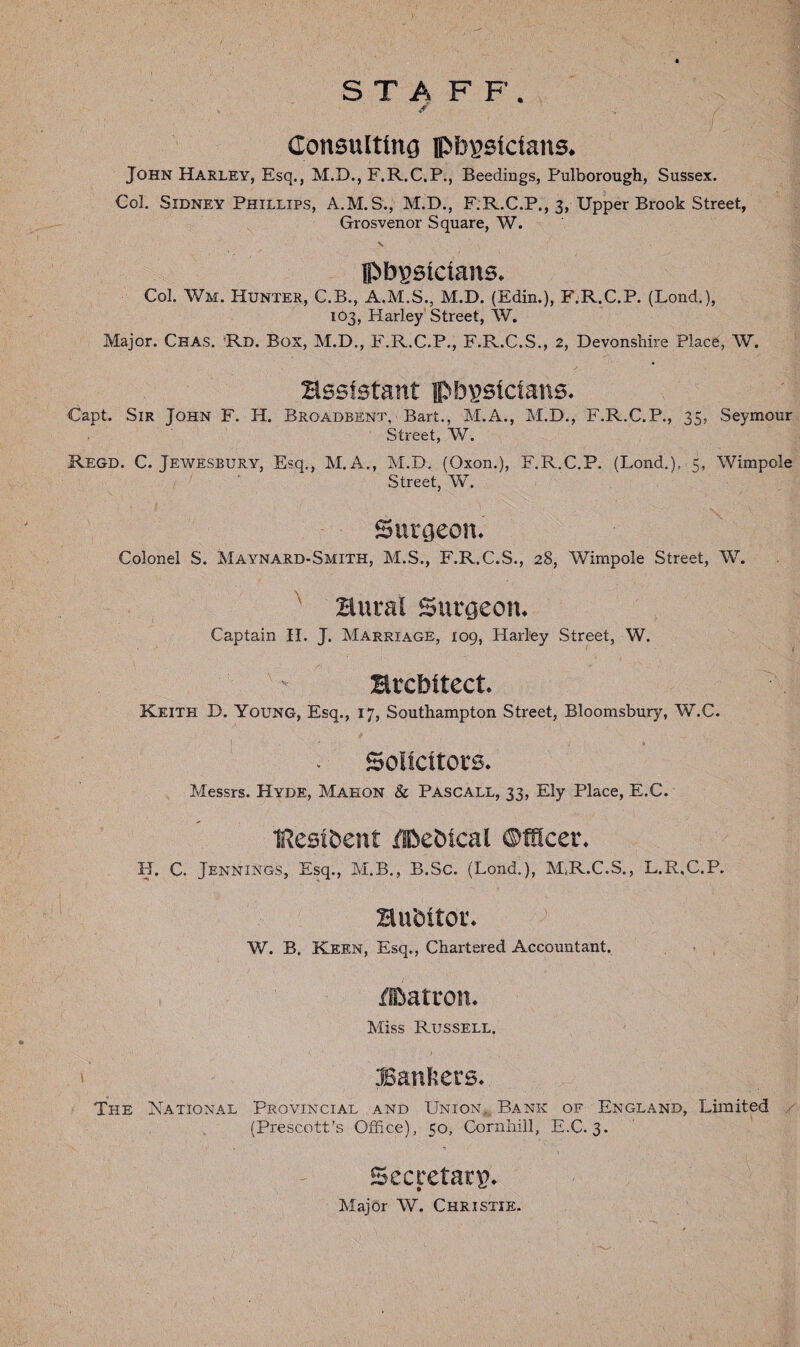 ST A F F. Consulting pbpsictans. John Harley, Esq., M.D., F.R.C.P., Beedings, Pulborough, Sussex. Col. Sidney Phillips, A.M.S., M.D., F.R.C.P., 3, Upper Brook Street, Grosvenor Square, W. ©bpsicians. Col. Wm. Hunter, C.B., A.M.S., M.D. (Edin.), F.R.C.P. (Lond.), 103, Harley Street, W. Major. Chas. Rd. Box, M.D., F.R.C.P., F.R.C.S., 2, Devonshire Place, W. •: t assistant pbpsicians. Capt. Sir John F. II. Brqadbent, Bart., M.A., M.D., F.R.C.P., 35, Seymour Street, W. Regd. C. Jewesbury, Esq., M. A., M.D. (Oxon.), F.R.C.P. (Lond.), 5, Wimpole Street, W. Surgeon. Colonel S. Maynard-Smith, M.S., F.R.C.S., 28, Wimpole Street, W. \ Bural Surgeon. Captain II. J. Marriage, 109, Harl'ey Street, W. architect. Keith D. Young, Esq., 17, Southampton Street, Bloomsbury, W.C. Solicitors. Messrs. Hyde, Mahon & Pascall, 33, Ely Place, E.C. Itesibent Hkbical Officer. H. C. Jennings, Esq., M.B., B.Sc. (Lond.), MjR.C.S., L.R.C.P. auditor. W. B. Keen, Esq., Chartered Accountant. ffDatron. Miss Russell. .■Bankers. The National Provincial and Union, Bank of England, Limited (Prescott’s Office), 50, Cornhill, E.C. 3. Secretary. Major W. Christie.