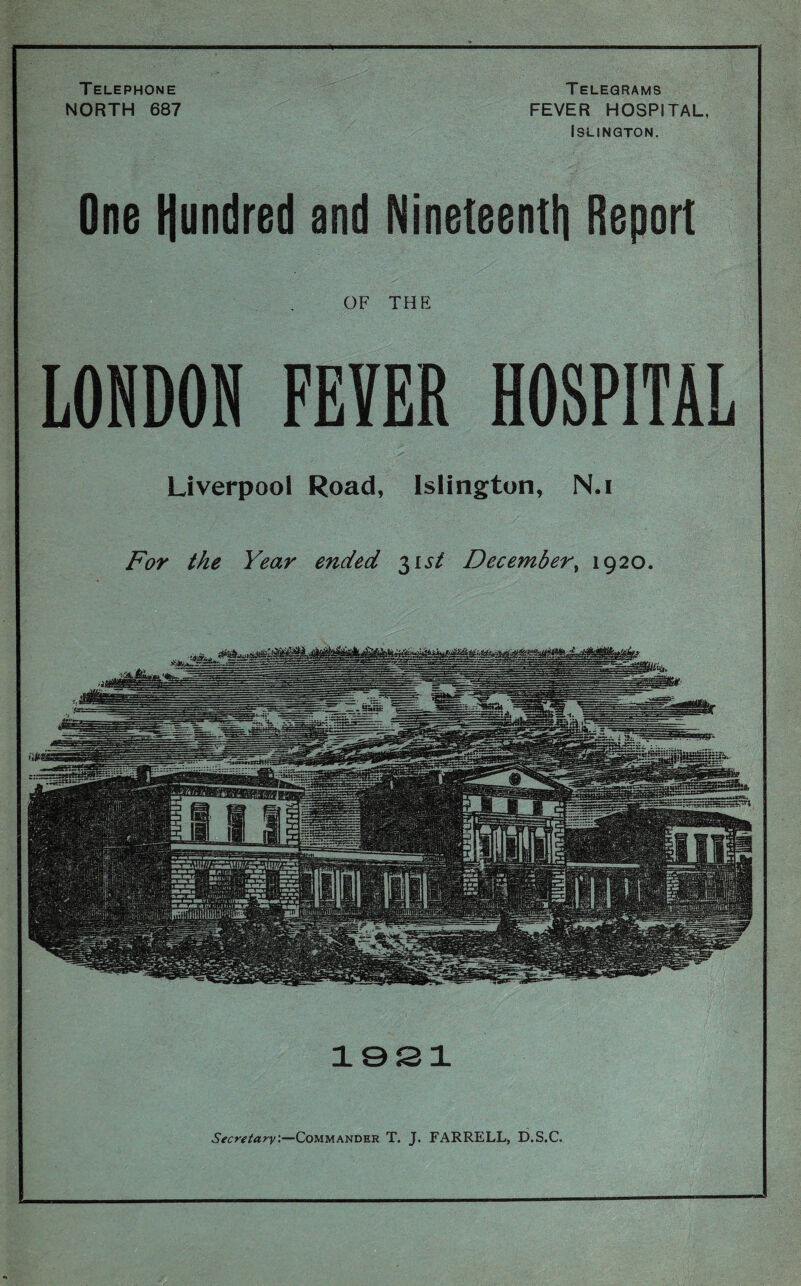 Telephone NORTH 687 Telegrams FEVER HOSPITAL, Islington. One Hundred and Nineteenth Report Secretary.—Commander T. J. FARRELL, D.S.C. OF THE LONDON FEYER HOSPITAL Liverpool Road, Islington, N.i For the Year ended 31 st December, 1920. 1921