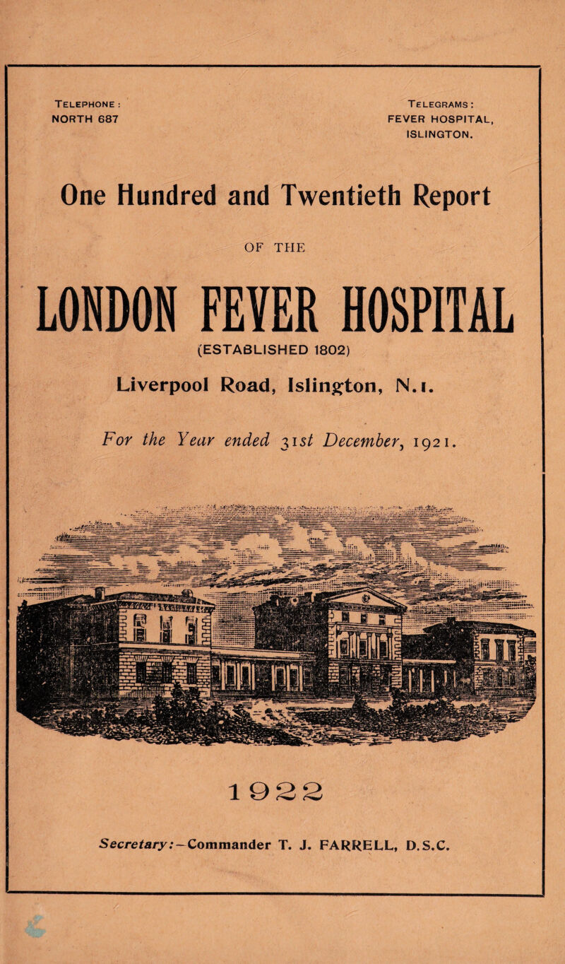 Telephone : NORTH 687 Telegrams: FEVER HOSPITAL ISLINGTON. 1922 One Hundred and Twentieth Report OF THE LONDON FEYER HOSPITAL (ESTABLISHED 1802) Liverpool Road, Islington, N.i. For the Year ended 315/ December, 1921. Secretary:—Commander T. J. FARRELL, D.S.C