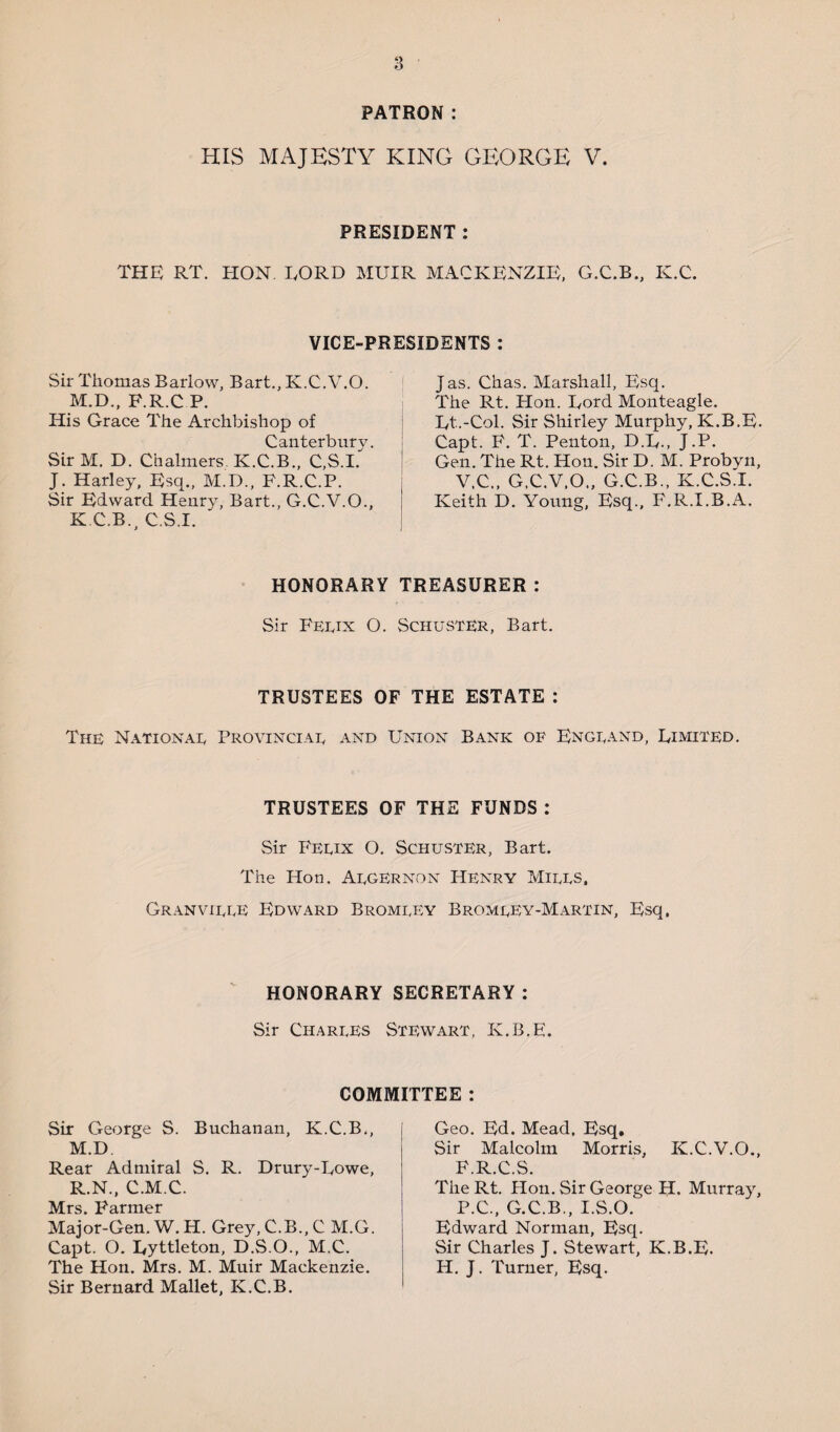 PATRON : HIS MAJESTY KING GEORGE V. PRESIDENT : THE RT. HON. LORD MUIR MACKENZIE, G.C.B., K.C. VICE-PRESIDENTS : Sir Thomas Barlow, Bart., K.C.V.O. M.D., F.R.C P. His Grace The Archbishop of Canterbury. SirM. D. Chalmers K.C.B., C,S.I. J. Harley, Esq., M.D., P.R.C.P. Sir Edward Henry, Bart., G.C.V.O., K.C.B., C.S.I. Jas. Chas. Marshall, Esq. The Rt. Hon. Lord Monteagle. Lt.-Col. Sir Shirley Murphy, K.B.E. Capt. F. T. Penton, D.L., J.P. Gen. The Rt. Hon. Sir D. M. Probyn, V.C., G.C.V.O., G.C.B., K.C.S.I. Keith D. Young, Esq., F.R.I.B.A. HONORARY TREASURER: Sir Ferix O. Schuster, Bart. TRUSTEES OF THE ESTATE : The National Provinciar and Union Bank of England, Limited. TRUSTEES OF THE FUNDS : Sir Ferix O. Schuster, Bart. The Hon. Aegernon Henry Mires, Granviree Edward Bromrey Bromrey-Martin, Esq, HONORARY SECRETARY: Sir Charres Stewart, K.B.E. COMMITTEE : Sir George S. Buchanan, K.C.B., M.D Rear Admiral S. R. Drury-Lowe, R.N., C.M.C. Mrs. Farmer Major-Gen. W. H. Grey, C.B., C M.G. Capt. O. Lyttleton, D.S.O., M.C. The Hon. Mrs. M. Muir Mackenzie. Sir Bernard Mallet, K.C.B. Geo. Ed. Mead. Esq. Sir Malcolm Morris, K.C.V.O., F.R.C.S. The Rt. Hon. Sir George H. Murray, P.C., G.C.B., I.S.O. Edward Norman, Esq. Sir Charles J. Stewart, K.B.E. H. J. Turner, Esq.