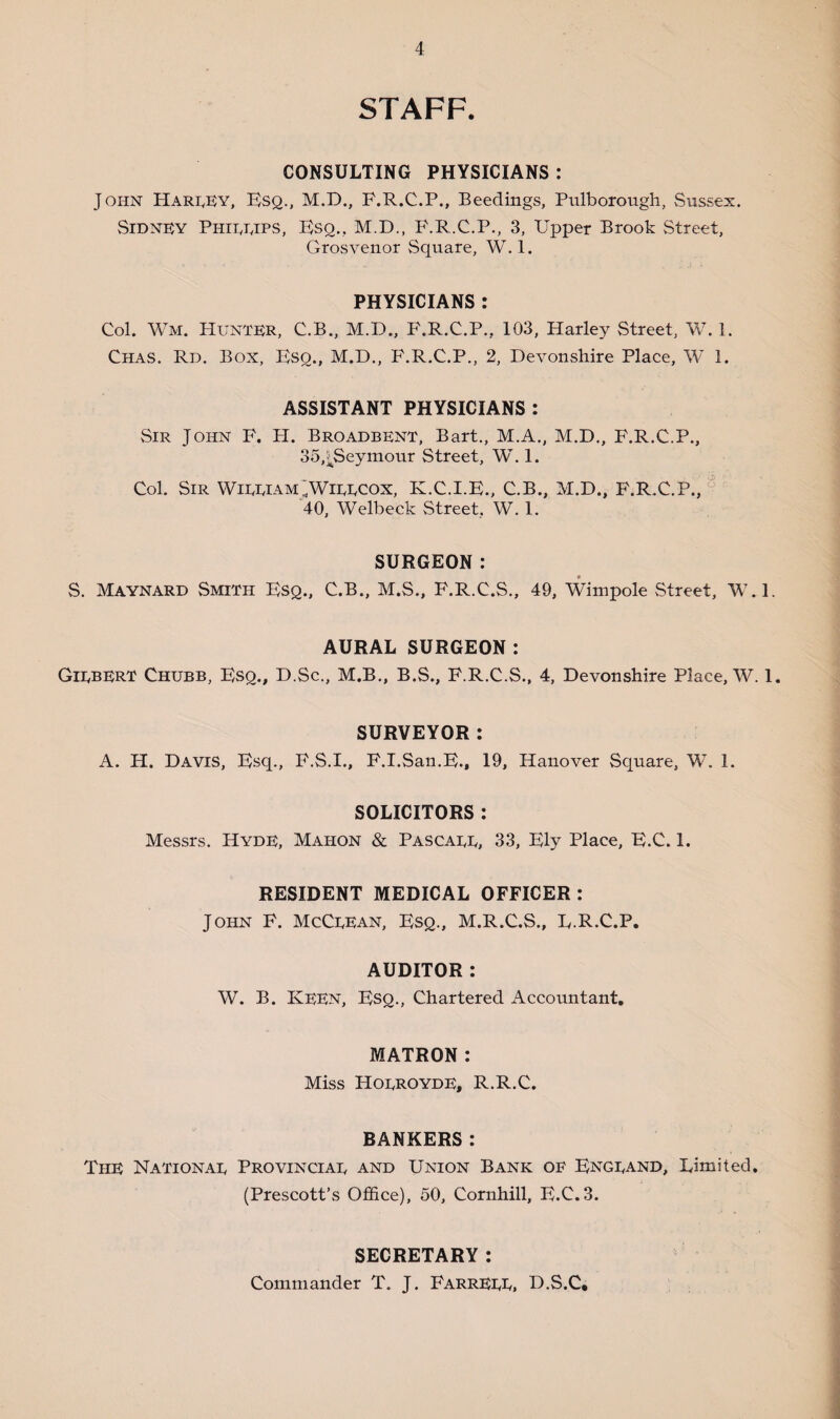 STAFF. CONSULTING PHYSICIANS : John Harley, Esq., M.D., F.R.C.P., Beedings, Pulborough, Sussex. Sidney Philips, Esq., M.D., P.R.C.P., 3, Upper Brook Street, Grosvenor Square, W. 1. PHYSICIANS : Col. Wm. Hunter, C.B., M.D., F.R.C.P., 103, Harley Street, W. 1. Chas. Rd. Box, Eso., M.D., BkR.C.P., 2, Devonshire Place, W 1. ASSISTANT PHYSICIANS : Sir John F. H. Broadbent, Bart., M.A., M.D., F.R.C.P., 35,^Seymour Street, W. 1. Col. Sir WilliamJWieecox, K.C.I.E., C.B., M.D., F.R.C.P., 40, Welbeck Street, W. 1. SURGEON: S. Maynard Smith Esq., C.B., M.S., F.R.C.S., 49, Wimpole Street, W.l. AURAL SURGEON: Gilbert Chubb, Esq., D.Sc., M.B., B.S., F.R.C.S., 4, Devonshire Place, W. 1. SURVEYOR: A. H. Davis, Esq., F.S.I., F.I.San.E., 19, Hanover Square, W. 1. SOLICITORS : Messrs. Hyde, Mahon & Pascall, 33, Ely Place, E.C. 1. RESIDENT MEDICAL OFFICER : John F. McClean, Esq., M.R.C.S., E.R.C.P, AUDITOR : W. B. KEEN, Esq., Chartered Accountant. MATRON: Miss Holroyde, R.R.C. BANKERS: The National Provincial and Union Bank oe England, Limited. (Prescott’s Office), 50, Cornhill, E.C.3. SECRETARY : Commander T. J. FarrELL, D.S.C,