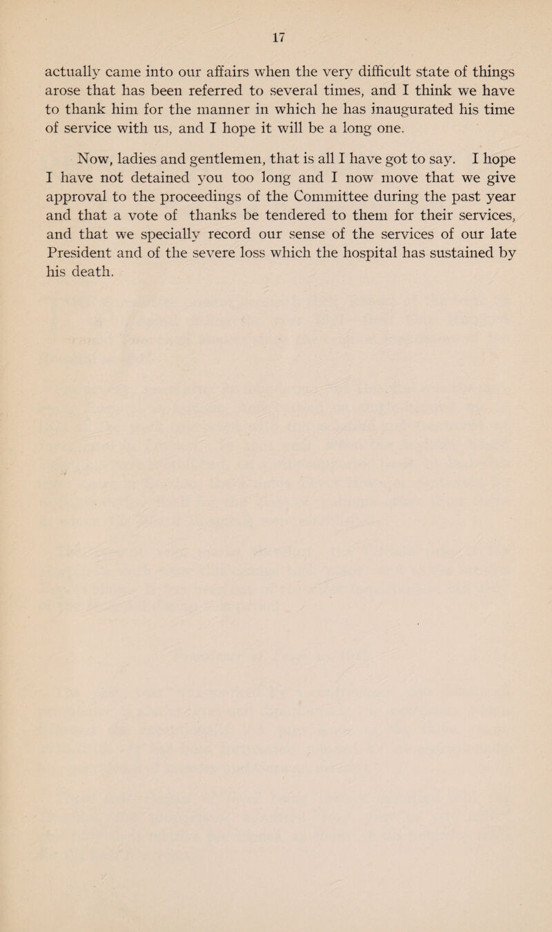 actually came into our affairs when the very difficult state of things arose that has been referred to several times, and I think we have to thank him for the manner in which he has inaugurated his time of service with us, and I hope it will be a long one. Now, ladies and gentlemen, that is all I have got to say. I hope I have not detained you too long and I now move that we give approval to the proceedings of the Committee during the past year and that a vote of thanks be tendered to them for their services, and that we specially record our sense of the services of our late President and of the severe loss which the hospital has sustained by his death.