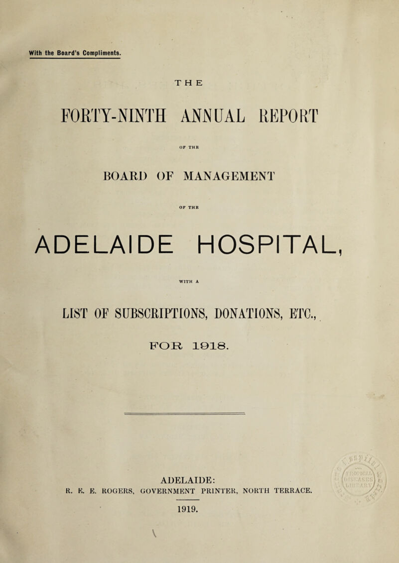 With the Board’s Compliments. THE FORTY-NINTH ANNUAL REPORT BOARD OF MANAGEMENT OF THE ADELAIDE HOSPITAL, WITH A LIST OF SUBSCRIPTIONS, DONATIONS, ETC., FOR 1018. ADELAIDE: R. K. E. ROGERS, GOVERNMENT PRINTER, NORTH TERRACE. V 1919.