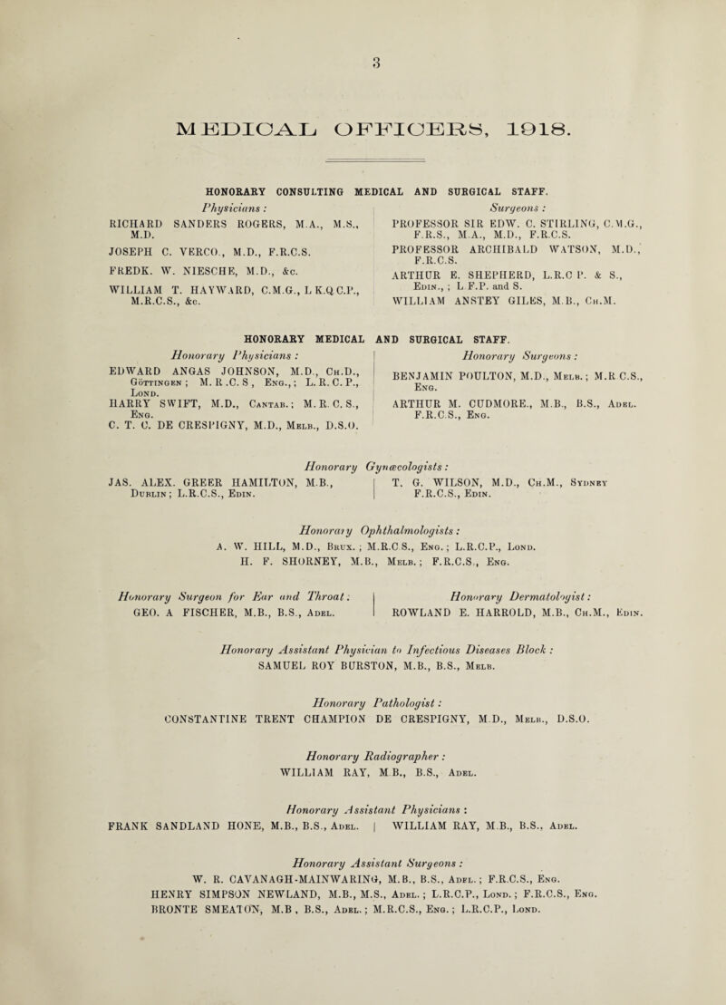 M KUICCYIj OFFICERS, 1018. HONORARY CONSULTING MEDICAL AND SURGICAL STAFF. Physicians : RICHARD SANDERS ROGERS, M.A., M.S., M.D. JOSEPH C. VERCO., M.D., F.R.C.S. FREDK. \V. NIESCHE, M.D., &c. WILLIAM T. HAYWARD, C.M.G., LK.QC.P., M.R.C.S., &c. HONORARY MEDICAL Honorary Physicians : EDWARD ANGAS JOHNSON, M.D., Ch.D., Gottingen ; M. R .C. S , Eng., ; L. R. C. P., Lond. HARRY SWIFT, M.D., Cantab.; M.R.C. S., Eng. C. T. C. DE CRESPIGNY, M.D., Melb., D.S.O. Surgeons : PROFESSOR SIR EDW. C. STIRLING, C.M.G., F.R.S., M.A., M.D., F.R.C.S. PROFESSOR ARCHIBALD WATSON, M.D., F.R.C.S. ARTHUR E. SHEPHERD, L.R.C P. & S., Edin., ; L F.P. and S. WILLIAM ANSTEY GILES, M B., Ch.M. AND SURGICAL STAFF. Honorary Surgeons : BENJAMIN POULTON, M.D., Melb.; M.R C.S., Eng. ARTHUR M. CUDMORE., M.B., B.S., Adel. F.R.C.S., Eng. Honorary Gynecologists: JAS. ALEX. GREER HAMILTON, M B., Dublin; L.R.C.S., Edin. T. G. WILSON, M.D., Ch.M., Sydney F.R.C.S., Edin. Honorary Ophthalmologists: A. W. HILL, M.D., Brux. ; M.R.C S., Eng.; L.R.C.P., Lond. H. F. SHORNEY, M.B., Melb.; F.R.C.S,, Eng. Honorary Surgeon for Ear and Throat: GEO. A FISCHER, M.B., B.S., Adel. Honorary Dermatologist: ROWLAND E. HARROLD, M.B., Ch.M., Edin. Honorary Assistant Physician to Infectious Diseases Block : SAMUEL ROY BURSTON, M.B., B.S., Melb. Honorary Pathologist: CONSTANTINE TRENT CHAMPION DE CRESPIGNY, M.D., Melb., D.S.O. Honorary Radiographer : WILLIAM RAY, MB., B.S., Adel. Honorary Assistant Physicians : FRANK SANDLAND HONE, M.B., B.S., Adel. | WILLIAM RAY, M B., B.S., Adel. Honorary Assistant Surgeons : W. R. CAVANAGH-MAINWARING, M.B., B.S., Adel.; F.R.C.S., Eng. HENRY SIMPSON NEWLAND, M.B., M.S., Adel. ; L.R.C.P., Lond. ; F.R.C.S., Eng. BRONTE SMEATON, M.B , B.S., Adel,; M.R.C.S., Eng. ; L.R.C.P., Lond.