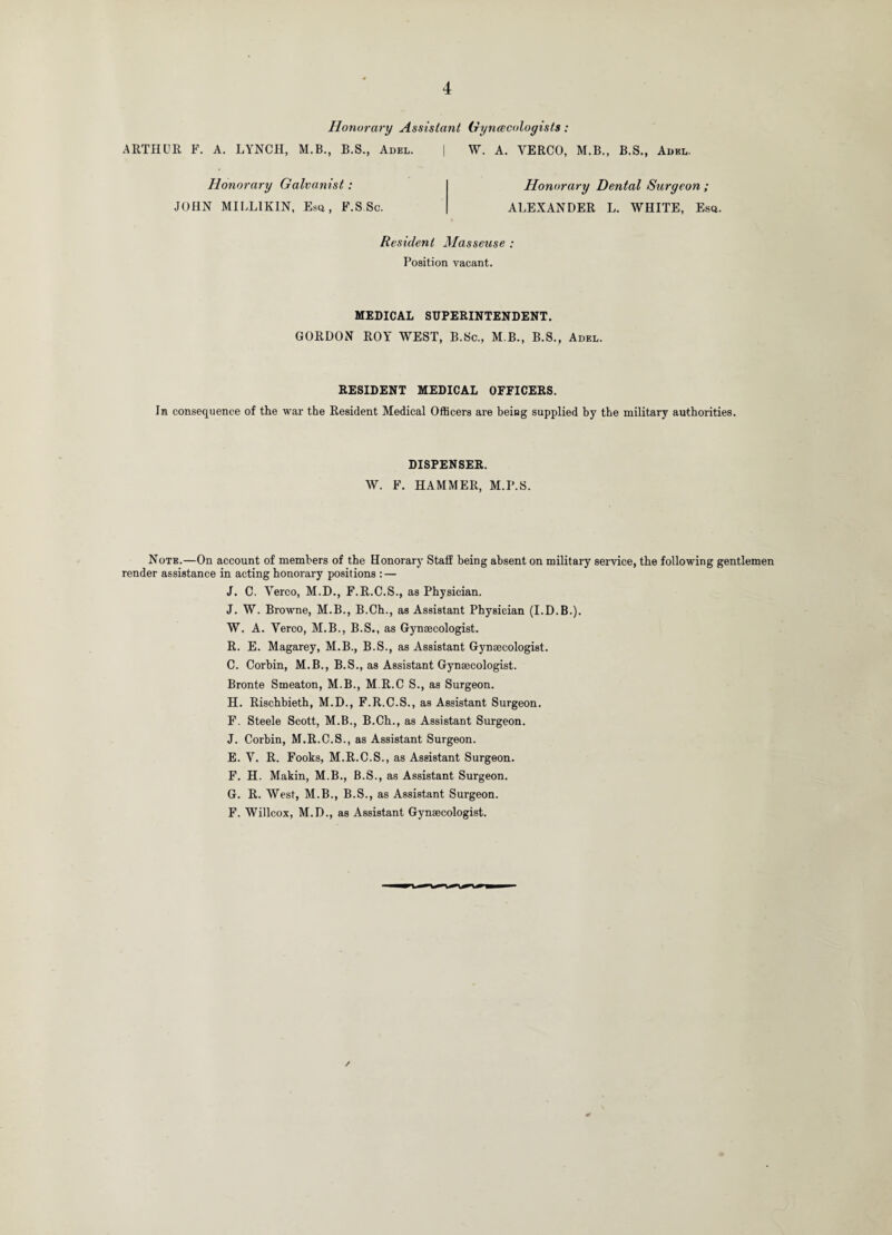 Honorary Assislatit Gynecologists: ARTHUR F. A. LYNCH, M.B., B.S., Adel. | W. A. VERCO, M.B., B.S., Adel. Honorary Galvayiist: JOHN MILLIKIN, Esq, F.S.Sc. Honorary Dental Surgeon ; ALEXANDER L. WHITE, Esq. Resident Masseuse : Position vacant. MEDICAL SUPERINTENDENT. GORDON ROY WEST, B.Sc., M B., B.S., Adel. RESIDENT MEDICAL OFFICERS. In consequence of the war the Resident Medical Officers are being supplied by the military authorities. DISPENSER. W. F. HAMMER, M.I’.S. Note.—On account of members of the Honorary Staff being absent on military service, the following gentlemen render assistance in acting honorary positions : — J. C. Yerco, M.D., F.R.C.S., as Physician. J. W. Browne, M.B., B.Ch., as Assistant Physician (I.D.B.). W. A. Yerco, M.B., B.S., as Gynaecologist. R. E. Magarey, M.B., B.S., as Assistant Gynaecologist. C. Corbin, M.B., B.S., as Assistant Gynaecologist. Bronte Smeaton, M.B., M.R.C S., as Surgeon. H. Rischbieth, M.D., F.R.C.S., as Assistant Surgeon. F. Steele Scott, M.B., B.Ch., as Assistant Surgeon. J. Corbin, M.R.C.S., as Assistant Surgeon. E. V. R. Fooks, M.R.C.S., as Assistant Surgeon. F. H. Makin, M.B., B.S., as Assistant Surgeon. G. R. West, M.B., B.S., as Assistant Surgeon. F. Willcox, M.D., as Assistant Gynaecologist.