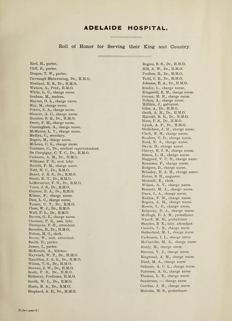 ADELAIDE HOSPITAL Roll of Honor for Serving their King and Country. Earl, H., porter. Cliff, S., porter. Draper, T. W., porter. Cavenagh-Mainwaring, Dr., H.M.O, Newland, H. S., Dr., H.M.O. Watson, A., Prof., H.M.O. White, L. E., charge nurse. Graham, M., matron. Haynes, O. L., charge nurse. Hay, M., charge nurse. Peters, E. A., charge nurse. Shearer, A. C., charge nurse. Burston, S. R., Dr., H.M.O. Deere, F. M., charge nurse. Cunningham, A., charge nurse. McManus, L. V., charge nurse. Medlyn, C., secretary. Rogers, M., charge nurse. McLean, C. G., charge nurse. Yeatman, C., Dr., medical superintendent. De Crespigny, C. T. C., Dr., H.M.O. Cudmore, A. M., Dr., H.M.O. Williams, F. E., asst. laby. Howitt, F. M., charge nurse. Nott, H. C., Dr., R.M.O. Beard, J. R. S., Dr., R.M.O. Steele, K. N., Dr., R.M.O. LeMessurier, F. N., Dr., R.M.O. Yerco, J. S., Dr., R.M.O. Guymer, E. A., Dr., R.M.O. Kitson, F., charge nurse. Daw, L. C., charge nurse. Turner, C. T., Dr., R.M.O. Close, W. J., Dr., R.M.O. Wall, F. L., Dr., R.M.O. Barnes, G. E., charge nurse. Clarence, F. E., asst. laby. Thompson, F. H., attendant. Smeaton, B., Dr., H.M.O. Nelson, H. G., clerk. Burns, W., asst, attendant. Smith, D., porter. James, I., porter. McKenzie, A., kitchen. Hayward, W. T., Dr., H.M.O. Hamilton, J. A. G., Dr., H.M.O. Wilson, T. G., Dr., H.M.O. Browne, J. W., Dr., H.M.O. Scott, F. S., Dr., H.M.O. Kellaway, Professor, H.M.O. Smith, W. L., Dr., R.M.O. Haste, R. A., Dr., R.M.O. Shepherd, A. E., Dr., H.M.O. Rogers, R. S., Dr., H.M.O. Hill, A. W., Dr., H.M.O. Poulton, B., Dr., H.M.O. Todd, C. E., Dr., H.M.O. Johnson, E. A., Dr., H.M.O. Rinder, L., charge nurse. Kingsmill, E. M., charge nurse. Gurner, M. II., charge nurse. Nelson, A., charge nurse. Millikin, J., galvanist. Giles, A., Dr., H.M.O. Gault, A. H., Dr., H.M.O. Harrold, R. E., Dr., H.M.O. Hone, F. S., Dr., H.M.O. Lynch, A. F., Dr., H.M.O. Shillabeer, J. M., charge nurse. Clark, H. M., charge nurse. Sanders, C. D., charge nurse. Reed, E. A., charge nurse. Davis, D., charge nurse. Cherry, E. J. S., charge nurse. Simon, L. H., charge nurse. Haggard, V. C. D., charge nurse. Ransome, F., charge nurse. Rodgers, D., charge nurse. Brinsley, D. A. H., charge nurse. Horne, S. H.} engineer. Medcalf, E., clerk. Wilson, A. V., charge nurse. Bennett, M. A., charge nurse. Dunn, L. A., charge nurse. Holden, F. M., charge nurse. Rogers, A. M., charge nurse. Howie, L. C., charge nurse. Ridgway, D. A., charge nurse. McHugh, E. A. M., probationer Wharff, M. H., probationer Shapter, R E., laby. attendant Coombs, V. R., charge nurse Sutherland, M. I., charge nurse Parkinson, I. L., charge nurse McConville, M. A., charge nurse Kealy, M., charge nurse Stevens, Y. J., charge nurse Ringwood, A. M., charge nurse Hunt, M. A., charge nurse Osborne, A. C. L., charge nurse Paterson, A. G., charge nurse Thomas, L. E., charge nurse Sanderson, —, charge nurse Couston, J. H., charge nurse Malcolm, M. S., probationer To face page 4.]