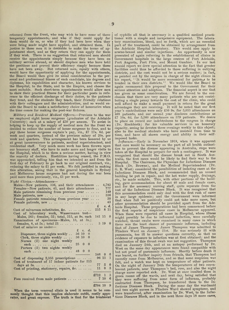 returned from the front, who may wish to have some of these temporary appointments,* and who if they could apply for them would do so, or who if they had been here when they were being made might have applied, and obtained them. In justice to these men it is desirable to make the terms of ap¬ pointment short, and as they return they can apply for them if they wish. There is no suggestion that returned men should receive the appointments simply because they have been on military service abroad, or should displace men who have held the positions and proved their efficiency simply because these have not been away. But returned men, equaly with others, would have the opportunity of applying for the appointments, the Board would then give its usual consideration to the per¬ sonal and professional fitness of each candidate, his degrees and diplomas, his capabilities and character, his known services to the Hospital, to the State, and to the Empire, and choose the most suitable. Such short-term appointments would allow men to show their practical fitness for their particular posts in refe¬ rence to the efficient discharge of their duties, to the patients they treat, and the students they teach, their friendly relations with their colleagues and the administration, and so would en¬ able the Board to make a satisfactory choice of honoraries when the time comes for making the post-war fixtures. Military and Resident Medical Officers.—Previous to the war we employed eight house surgeons (graduates of the Adelaide University) each at a salary of £50 per annum. To assist in helping to keep up the supply of medical men for the front we decided to reduce the number of house surgeons to four, and to pay these house surgeons captain’s pay, viz., £7 17s. 6d. per week and quarters, instead of the previous salary of 20s. per week and quarters. This arrangement has been honored by us at great inconvenience to patients, medical superintendent, and residential staff. Very much more work has been thrown upon our honorary staff, who have to make more and longer visits to the Hospital, which is to them a serious matter, having in view the scarcity of doctors. Hostilities having ceased, the P.M.O. was approached, telling him that we intended as and from the first day of February to go back to our original contract, viz., reducing the salary to £1 per week. We felt justified in making this alteration, seeing that in the general hospitals in Sydney and Melbourne house surgeons had not during the war been paid more than previously, viz., £1 per week. Night Clinics.—Attendances— Males—New patients, 336, and their attendances Females—New patients, 43, and their attendances Male patients remaining from previous year . . Male patients, new... Female patients remaining from previous year . . Female patients, new. Cost of salvarsam substitutes, &e. Cost of laboratory work, Wassermann test— Males, 263; females, 52; total, 315, at 9s. each Examination of specimens—Males, 13, at 3s.; females, 8, at 5s.; total 21.. Cost of salaries as under— £ s. d. Dispenser, three nights weekly . . 36 10 0 Clerk, three nights weekly .... 36 10 0 Nurses (2) one night weekly each. 25 0 0 Porters (2) two nights weekly each. 48 0 0 Cost of dispensing 2,355 prescriptions. Cost of treatment1 of 17 indoor patients for 515 days at 3 s. Cost of printing, stationery, repairs, &c. £ 235 141 3 146 96 77 11 4,783 777 149 336 30 43 s. d. 8 11 15 0 19 0 0 0 13 1 5 0 0 3 Fees received from male patients £712 1 3 7 10 6 £704 10 9 When the term venereal clinic is used it seems to be com¬ monly thought that this implies elaborate outfit, costly appa¬ ratus, and great expense. The truth is that for the treatment of syphilis all that is necessary is a qualified medical practi¬ tioner with a simple and inexpensive equipment. The labora¬ tory examinations, blood, and so forth, which are an essential part of the treatment, could be obtained by arrangement from the Adelaide Hospital laboratory. This would also apply to arseno-benzol and similar injections. An opportunity is now presented of again referring to the establishment of clinics in Government hospitals in the large centres of Port Adelaide, Port Augusta, Port Pirie, and Mount Gambier. In our last annual report we drew special attention to the fact that greater facilities could thus be afforded to those suffering in outlying districts, and the cost would not be a serious matter; in fact, as pointed out by the surgeon in charge of the night clinics in his report, ‘ ‘ It would be more economical for patient to be treated in their own districts.” We would like the Board to again recommend this proposal to the Government for their serious attention and adoption. The financial aspect is one that has given us some consideration. We are forced to the con¬ clusion that there are very many patients who are not contri¬ buting a single penny towards the cost of the clinic, who could well afford to make a small payment in return for the great advantages they are receiving. It will be noted that our first year’s contributions were only £50 9s. for 5,055 attendances on 468 patients, and our second year discloses contributions as £7 10s. 6d. for 5,560 attendances on 379 patients. We desire to place on record our indebtedness to the surgeon in charge (Dr. Rischbieth) for his valuable services in an honorary capacity, seeing he devotes three evenings weekly to this object; also to the medical students who have assisted from time to time, and have all shown energy and ability in their self- imposed tasks. Influenza.—Early in November 1918, when it was apparent that care would be necessary on the part of all health authori¬ ties to prevent the disease appearing in Australia, steps were taken at the Hospital to perpare for such a contingency. It was recognised that should the disease break out in South Aus¬ tralia, the first cases would be likely to find their way to the Hospital. The Chairman, the Physician for Infectious Diseases Block (Dr. Browne), and the Medical Superintendent (Dr. G. R. West) considered the possibilities of isolating cases at the Infectious Diseases Block, and recommended that an unused building be put in repair, and the hot water supply, drainage, etc., be made suitable. This, with other portions of the build¬ ing, gave accommodation for about 40 male and female cases, and for the necessary nursing staff, quite separate from the rest of the Infectious Diseases Block. It was recognised that this accommodation could only deal with the first rush of cases in any large epidemic; and the Government were informed that when full we positively could not take more cases, but other accommodation should be provided apart from the Ade¬ laide Hospital. These preparations had been commenced before the first reports of suspicious cases in Melbourne appeared. When these were reported all cases in Hospital, whose illness might possibly be due to influenzal infection, were carefully watched, throat swabs were examined in many cases in which there was the least chance of pneumonic influenza, including that of James Thompson. James Thompson was admitted to Flinders Ward on January 21st, He was seriously ill with pneumonia, too ill to answer questions correctly, so that no evidence of exposure to infection was at first obtained; and the examination of this throat swab was not suggestive. Thompson died on January 24th, and at an autopsy performed by Dr. West on the same day appearances were found compatible with but not proof of pneumonic influenza. Shortly before death it was learnt, on further inquiry from friends, that Thompson had recently come from Melbourne, and so that some suspicion was felt, and a watch was kept on temperature of other patients. On the night of January 24th the temperatures of two conva¬ lescent patients, near Thompson’s bed, rose, and also the night charge nurse reported sick. Dr. West at once isoalted them in green rooms off the wards, and next day, being satisfied that they were suffering from some form of influenza, probably contracted from Thompson, he transferred them to the In¬ fectious Diseases Block. During the same day the wardmaid and two night nurses in Flinders Ward showed symptoms, and were transferred, after examination by Dr. West, to the Infec¬ tious Diseases Block, and in the next three days 18 more cases,