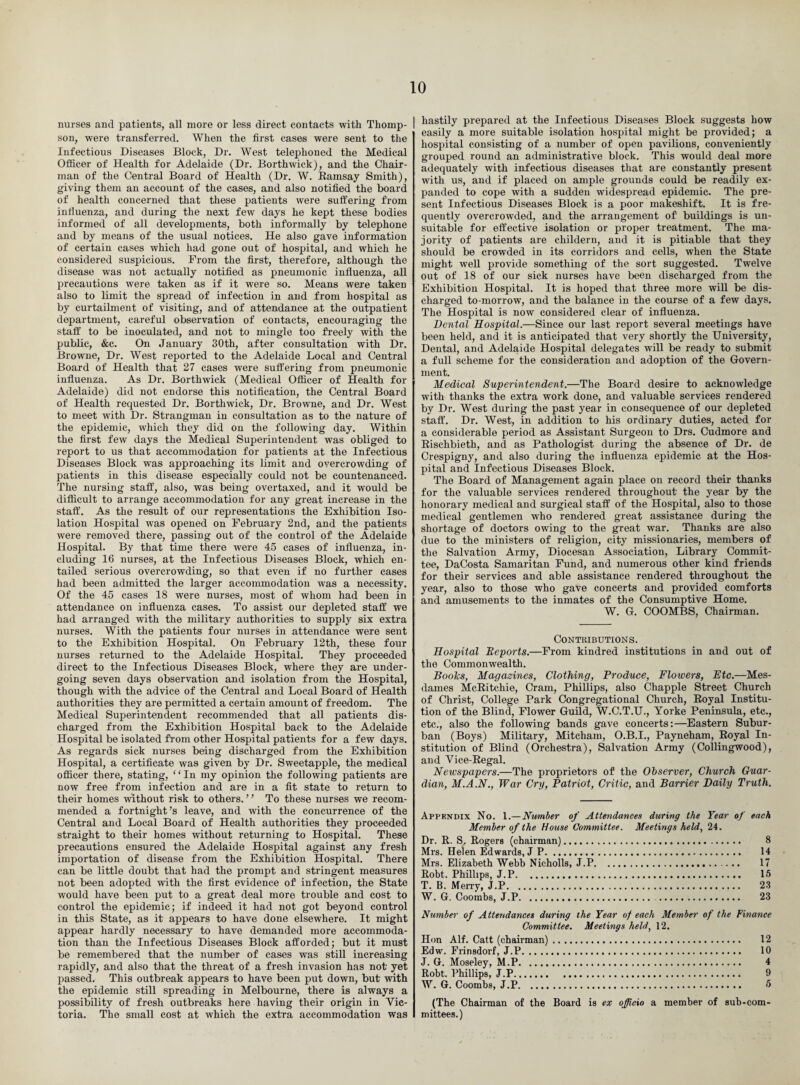 nurses and patients, all more or less direct contacts with Thomp¬ son, were transferred. When the first cases were sent to the Infectious Diseases Block, Dr. West telephoned the Medical Officer of Health for Adelaide (Dr. Borthwick), and the Chair¬ man of the Central Board of Health (Dr. W. Ramsay Smith), giving them an account of the cases, and also notified the board of health concerned that these patients were suffering from influenza, and during the next few days he kept these bodies informed of all developments, both informally by telephone and by means of the usual notices. He also gave information of certain cases which had gone out of hospital, and which he considered suspicious. From the first, therefore, although the disease was not actually notified as pneumonic influenza, all precautions were taken as if it were so. Means were taken also to limit the spread of infection in and from hospital as by curtailment of visiting, and of attendance at the outpatient department, careful observation of contacts, encouraging the staff to be inoculated, and not to mingle too freely with the public, &c. On January 30th, after consultation with Dr. Browne, Dr. West reported to the Adelaide Local and Central Board of Health that 27 cases were suffering from pneumonic influenza. As Dr. Borthwick (Medical Officer of Health for Adelaide) did not endorse this notification, the Central Board of Health requested Dr. Borthwick, Dr. Browne, and Dr. West to meet with Dr. Strangman in consultation as to the nature of the epidemic, which they did on the following day. Within the first few days the Medical Superintendent was obliged to report to us that accommodation for patients at the Infectious Diseases Block was approaching its limit and overcrowding of patients in this disease especially could not be countenanced. The nursing staff, also, was being overtaxed, and it would be difficult to arrange accommodation for any great increase in the staff. As the result of our representations the Exhibition Iso¬ lation Hospital was opened on February 2nd, and the patients were removed there, passing out of the control of the Adelaide Hospital. By that time there were 45 cases of influenza, in¬ cluding 16 nurses, at the Infectious Diseases Block, which en¬ tailed serious overcrowding, so that even if no further cases had been admitted the larger accommodation was a necessity. Of the 45 cases 18 were nurses, most of whom had been in attendance on influenza cases. To assist our depleted staff we had arranged with the military authorities to supply six extra nurses. With the patients four nurses in attendance were sent to the Exhibition Hospital. On February 12th, these four nurses returned to the Adelaide Hospital. They proceeded direct to the Infectious Diseases Block, where they are under¬ going seven days observation and isolation from the Hospital, though with the advice of the Central and Local Board of Health authorities they are permitted a certain amount of freedom. The Medical Superintendent recommended that all patients dis¬ charged from the Exhibition Hospital back to the Adelaide Hospital be isolated Horn other Hospital patients for a few days. As regards sick nurses being discharged from the Exhibition Hospital, a certificate was given by Dr. Sweetapple, the medical officer there, stating, “In my opinion the following patients are now free from infection and are in a fit state to return to their homes without risk to others. ’ ’ To these nurses we recom¬ mended a fortnight’s leave, and with the concurrence of the Central and Local Board of Health authorities they proceeded straight to their homes without returning to Hospital. These precautions ensured the Adelaide Hospital against any fresh importation of disease from the Exhibition Hospital. There can be little doubt that had the prompt and stringent measures not been adopted with the first evidence of infection, the State would have been put to a great deal more trouble and cost to control the epidemic; if indeed it had not got beyond control in this State, as it appears to have done elsewhere. It might appear hardly necessary to have demanded more accommoda¬ tion than the Infectious Diseases Block afforded; but it must be remembered that the number of cases was still increasing rapidly, and also that the threat of a fresh invasion has not' yet passed. This outbreak appears to have been put down, but with the epidemic still spreading in Melbourne, there is always a possibility of fresh outbreaks here having their origin in Vic¬ toria. The small cost at which the extra accommodation was hastily prepared at the Infectious Diseases Block suggests how easily a more suitable isolation hospital might be provided; a hospital consisting of a number of open pavilions, conveniently grouped round an administrative block. This would deal more adequately with infectious diseases that are constantly present with us, and if placed on ample grounds could be readily ex¬ panded to cope with a sudden widespread epidemic. The pre¬ sent Infectious Diseases Block is a poor makeshift. It is fre¬ quently overcrowded, and the arrangement of buildings is un¬ suitable for effective isolation or proper treatment. The ma¬ jority of patients are childern, and it is pitiable that they should be crowded in its corridors and cells, when the State might well provide something of the sort suggested. Twelve out of 18 of our sick nurses have been discharged from the Exhibition Hospital. It is hoped that three more will be dis¬ charged to-morrow, and the balance in the course of a few days. The Hospital is now considered clear of influenza. Dental Hospital.—Since our last report several meetings have been held, and it is anticipated that very shortly the University, Dental, and Adelaide Hospital delegates will be ready to submit a full scheme for the consideration and adoption of the Govern¬ ment. Medical Superintendent.—The Board desire to acknowledge with thanks the extra work done, and valuable services rendered by Dr. West during the past year in consequence of our depleted staff. Dr. West, in addition to his ordinary duties, acted for a considerable period as Assistant Surgeon to Drs. Cudmore and Rischbieth, and as Pathologist during the absence of Dr. de Crespigny, and also during the influenza epidemic at the Hos¬ pital and Infectious Diseases Block. The Board of Management again place on record their thanks for the valuable services rendered throughout' the year by the honorary medical and surgical staff of the Hospital, also to those medical gentlemen who rendered great assistance during the shortage of doctors owing to the great war. Thanks are also due to the ministers of religion, city missionaries, members of the Salvation Army, Diocesan Association, Library Commit¬ tee, DaCosta Samaritan Fund, and numerous other kind friends for their services and able assistance rendered throughout the year, also to those who gave concerts and provided comforts and amusements to the inmates of the Consumptive Home. W. G. COOMBS, Chairman. Contributions. Hospital Reports.—From kindred institutions in and out of the Commonwealth. Boolcs, Magazines, Clothing, Produce, Flowers, Etc.—Mes- dames McRitcliie, Cram, Phillips, also Chappie Street Church of Christ, College Park Congregational Church, Royal Institu¬ tion of the Blind, Flower Guild, W.C.T.U., Yorke Peninsula, etc., etc., also the following bands gave concerts:—Eastern Subur¬ ban (Boys) Military, Mitcham, O.B.I., Payneham, Royal In¬ stitution of Blind (Orchestra), Salvation Army (Collingwood), and Vice-Regal. Newspapers.—The proprietors of the Observer, Church Guar¬ dian, M.A.N., War Cry, Patriot, Critic, and Barrier Daily Truth. Appendix No. 1.—Number of Attendances during the Year of each Member of the House Committee. Meetings held, 24. Dr. R. S. Rogers (chairman). 8 Mrs. Helen Edwards, J P. 14 Mrs. Elizabeth Webb Nicholls, J.P. 17 Robt. Phillips, J.P. 15 T. B. Merry, J.P. 23 W. G. Coombs, J.P. 23 Number of Attendances during the Year of each Member of the Finance Committee. Meetings held, 12. Hon Alf. Catt (chairman). 12 Edw. Frinsdorf, J.P. 10 J. G. Moseley, M.P. 4 Robt. Phillips, J.P. 9 W. G. Coombs, J.P. 5 (The Chairman of the Board is ex officio a member of sub-com mittees.)