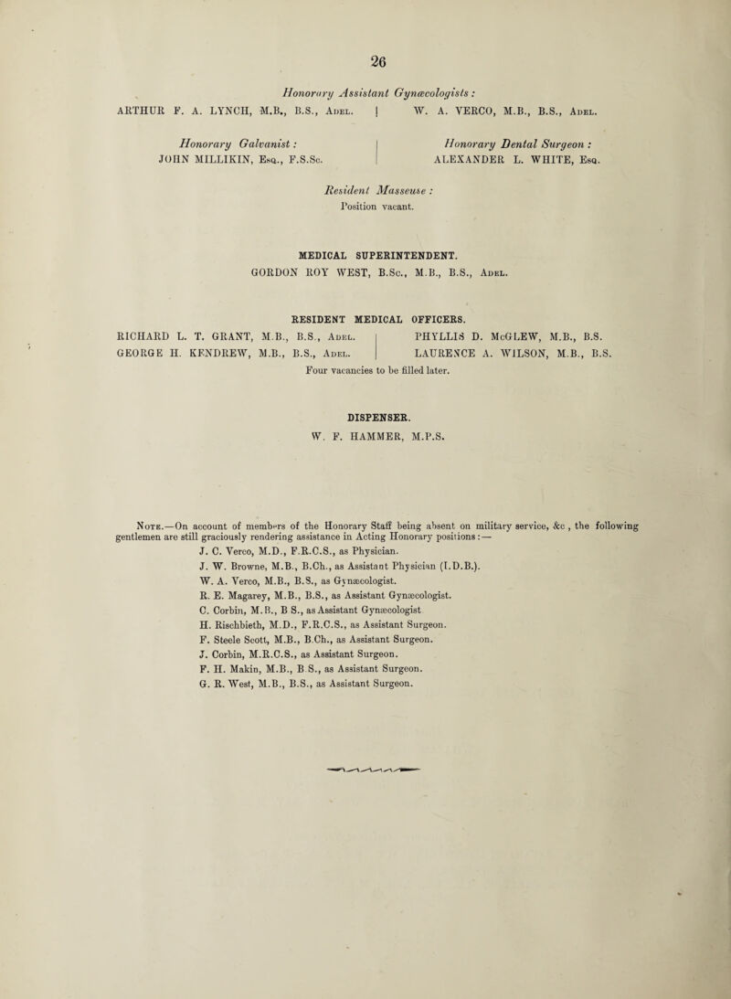 Honorarxj Assistant Gynecologists: ARTHUR F. A. LYNCH, M.B., B.S., Adel. | W. A. YERCO, M.B., B.S., Adel. Honorary Galvanist: JOHN MILLIKIN, Esq., F.S.Sc. Honorary Dental Surgeon : ALEXANDER L. WHITE, Esq. Resident Masseuse : Position vacant. MEDICAL SUPERINTENDENT. GORDON ROY WEST, B.Sc., M.B., B.S., Adel. RESIDENT MEDICAL OFFICERS. RICHARD L. T. GRANT, M B., B.S., Adel. GEORGE H. KENDREW, M.B., B.S., Adel. PHYLLIS D. McGLEW, M.B., B.S. LAURENCE A. WILSON, M.B., B.S. Four vacancies to be filled later. DISPENSER. W. F. HAMMER, M.P.S. Note.—On account of members of the Honorary Staff being absent on military service, &c , the following gentlemen are still graciously rendering assistance in Acting Honorary positions : — J. C. Yerco, M.D., F.R.C.S., as Physician. J. W. Browne, M.B., B.Ch., as Assistant Physician (I.D.B.). W. A. Yerco, M.B., B.S., as Gynaecologist. R. E. Magarey, M.B., B.S., as Assistant Gynaecologist. C. Corbin, M.B., B S., as Assistant Gynaecologist H. Rischbieth, M.D., F.R.C.S., as Assistant Surgeon. F. Steele Scott, M.B., B.Ch., as Assistant Surgeon. J. Corbin, M.R.C.S., as Assistant Surgeon. F. H. Makin, M.B., B.S., as Assistant Surgeon. G. R. West, M.B., B.S., as Assistant Surgeon.