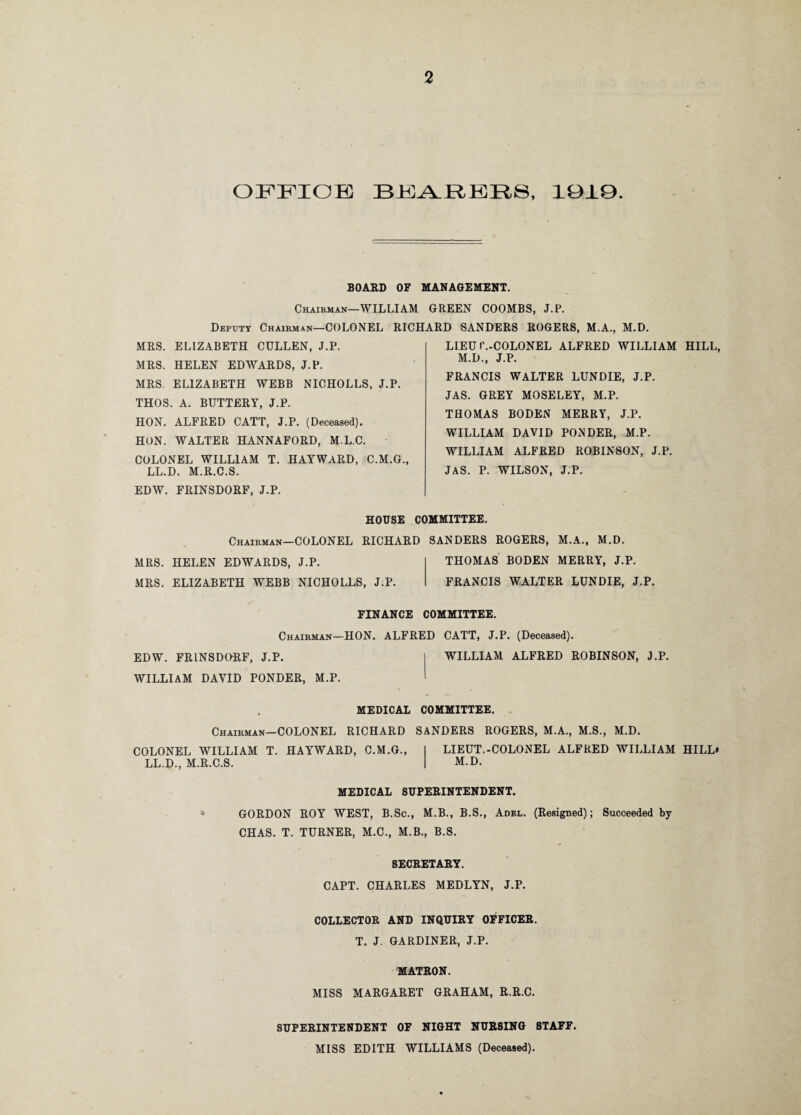 office: bearers, 1010. BOARD OF MANAGEMENT. Chairman—WILLIAM GREEN COOMBS, J.P. Deputy Chairman—COLONEL RICHARD SANDERS ROGERS, M.A., M.D. MRS. ELIZABETH CULLEN, J.P. MRS. HELEN EDWARDS, J.P. MRS. ELIZABETH WEBB NICHOLLS, J.P. THOS. A. BUTTERY, J.P. HON. ALFRED CATT, J.P. (Deceased). HON. WALTER HANNAFORD, M.L.C. COLONEL WILLIAM T. HAYWARD, C.M.G., LL.D. M.R.C.S. EDW. FRINSDORF, J.P. HOUSE COMMITTEE. Chairman—COLONEL RICHARD SANDERS ROGERS, M.A., M.D. MRS. HELEN EDWARDS, J.P. THOMAS BODEN MERRY, J.P. MRS. ELIZABETH WEBB NICHOLLS, J.P. FRANCIS WALTER LUNDIE, J.P. LIEU r.-COLONEL ALFRED WILLIAM HILL, M.D., J.P. FRANCIS WALTER LUNDIE, J.P. JAS. GREY MOSELEY, M.P. THOMAS BODEN MERRY, J.P. WILLIAM DAVID PONDER, M.P. WILLIAM ALFRED ROBINSON, J.P. JAS. P. WILSON, J.P. FINANCE COMMITTEE. Chairman—HON. ALFRED CATT, J.P. (Deceased). EDW. FRINSDORF, J.P. WILLIAM DAVID PONDER, M.P. WILLIAM ALFRED ROBINSON, J.P. MEDICAL COMMITTEE. Chairman—COLONEL RICHARD SANDERS ROGERS, M.A., M.S., M.D. COLONEL WILLIAM T. HAYWARD, C.M.G., LIEUT.-COLONEL ALFRED WILLIAM HILL* LL.D., M.R.C.S. M.D. MEDICAL SUPERINTENDENT. GORDON ROY WEST, B.Sc., M.B., B.S., Adel. (Resigned); Succeeded by CHAS. T. TURNER, M.C., M.B., B.S. SECRETARY. CAPT. CHARLES MEDLYN, J.P. COLLECTOR AND INQUIRY OFFICER. T. J. GARDINER, J.P. MATRON. MISS MARGARET GRAHAM, R.R.C. SUPERINTENDENT OF NIGHT NURSING STAFF. MISS EDITH WILLIAMS (Deceased).