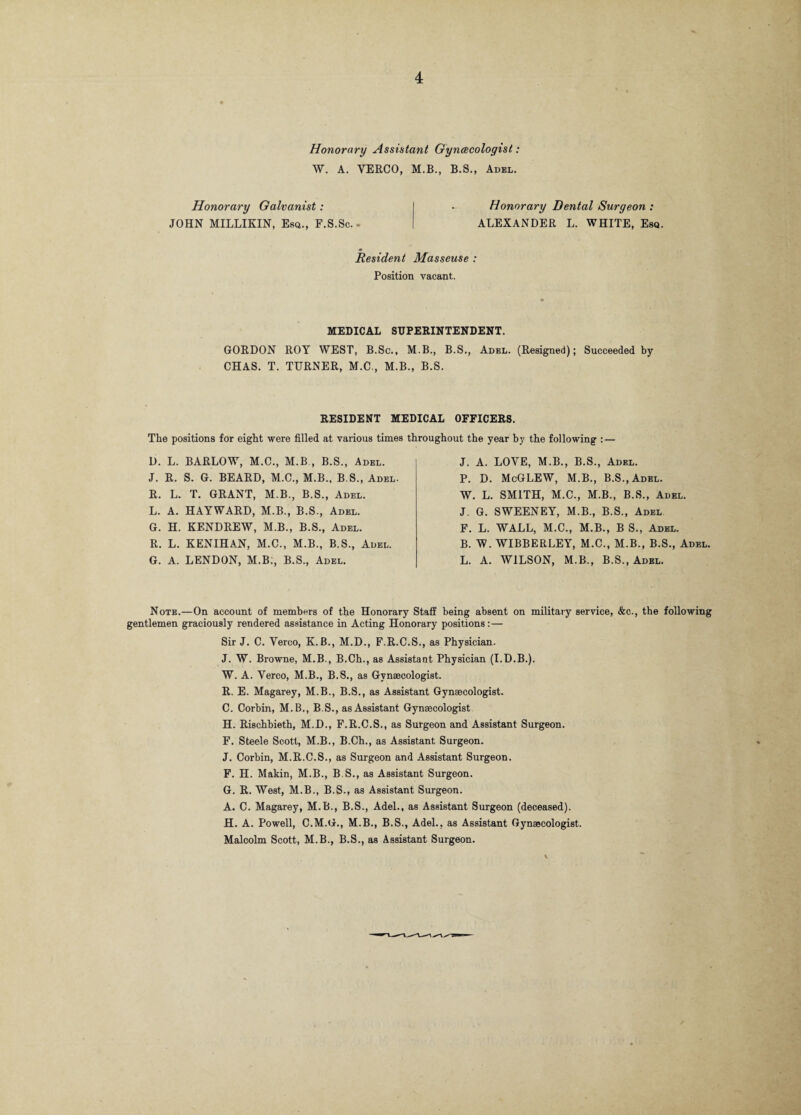 Honorary Assistant Gynecologist: W. A. YEECO, M.B., B.S., Adel. Honorary Galvanist: JOHN MILLIKIN, Esq., F.S.Sc.- Honorary Dental Surgeon : ALEXANDER L. WHITE, Esq. Resident Masseuse : Position vacant. MEDICAL SUPERINTENDENT. GORDON ROY WEST, B.Sc., M.B., B.S., Adel. (Resigned); Succeeded by CHAS. T. TURNER, M.C., M.B., B.S. RESIDENT MEDICAL OFFICERS. The positions for eight were filled at various times throughout the year by the following : — D. L. BARLOW, M.C., M.B , B.S., Adel. J. R. S. G. BEARD, M.C., M.B., B.S., Adel. R. L. T. GRANT, M.B., B.S., Adel. L. A. HAYWARD, M.B., B.S., Adel. G. H. KENDREW, M.B., B.S., Adel. R. L. KENIHAN, M.C., M.B., B.S., Adel. G. A. LENDON, M.B:, B.S., Adel. J. A. LOYE, M.B., B.S., Adel. P. D. McGLEW, M.B., B.S.,Adel. W. L. SMITH, M.C., M.B., B.S., Adel. J. G. SWEENEY, M.B., B.S., Adel F. L. WALL, M.C., M.B., B S., Adel. B. W. WIBBERLEY, M.C., M.B., B.S., Adel. L. A. WILSON, M.B., B.S., Adel. Note.—On account of members of the Honorary Staff being absent on military service, &c., the following gentlemen graciously rendered assistance in Acting Honorary positions: — Sir J. C. Verco, K.B., M.D., F.R.C.S., as Physician. J. W. Browne, M.B., B.Ch., as Assistant Physician (I.D.B.). W. A. Yerco, M.B., B.S., as Gynaecologist. R. E. Magarey, M.B., B.S., as Assistant Gynaecologist. C. Corbin, M.B., B.S., as Assistant Gynaecologist H. Rischbieth, M.D., F.R.C.S., as Surgeon and Assistant Surgeon. F. Steele Scott, M.B., B.Ch., as Assistant Surgeon. J. Corbin, M.R.C.S., as Surgeon and Assistant Surgeon. F. H. Makin, M.B., B.S., as Assistant Surgeon. G. R. West, M.B., B.S., as Assistant Surgeon. A. C. Magarey, M.B., B.S., Adel., as Assistant Surgeon (deceased). H. A. Powell, C.M.G., M.B., B.S., Adel., as Assistant Gynaecologist. Malcolm Scott, M.B., B.S., as Assistant Surgeon.