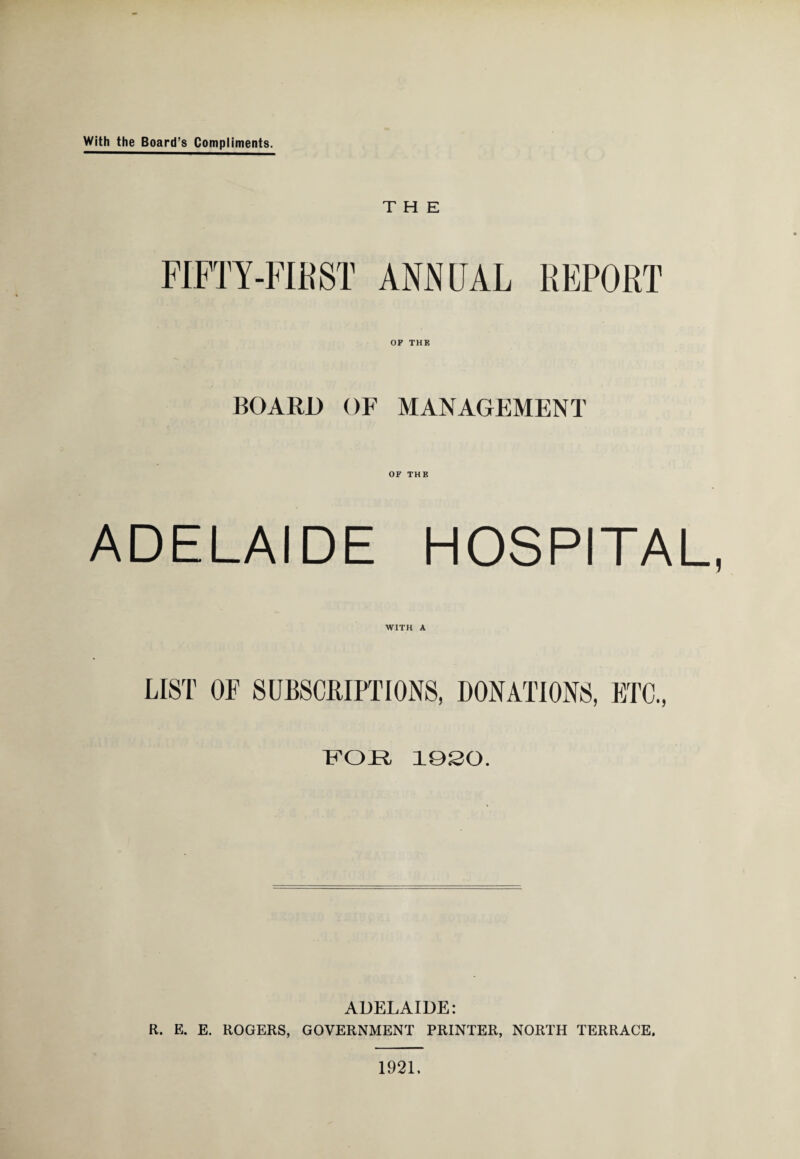 With the Board’s Compliments. THE FIFTY-FIRST ANNUAL REPORT OF THE BOARD OF MANAGEMENT OF THE ADELAIDE HOSPITAL, WITH A LIST OF SUBSCRIPTIONS, DONATIONS, ETC., FOR 1920. ADELAIDE: R. E. E. ROGERS, GOVERNMENT PRINTER, NORTH TERRACE. 1921.