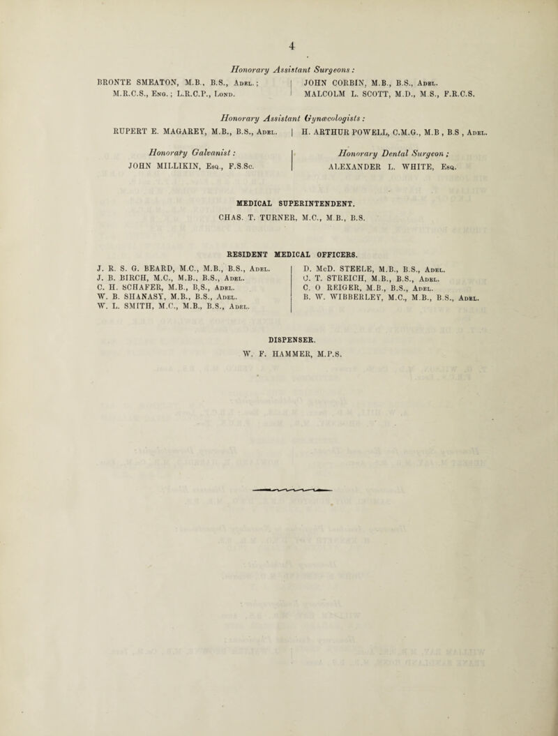 Honorary Assistant Surgeons: BRONTE SMEATON, M.B., B.S., Adel.; M.R.C.S., Eng. ; L.R.C.P., Bond. JOHN CORBIN. M.B., B.S., Adel. MALCOLM L. SCOTT, M.D., M S., F.R.C.S. Honorary Assistant Gynecologists: RUPERT E. MAGAREY, M.B., B.S., Adel. | H. ARTHUR POWELL, C.M.G., M.B , B.S , Adel. Honorary Galvanist : JOHN MILLIKIN, Esq., F.S.Sc. Honorary Dental Surgeon ; ALEXANDER L. WHITE, Esq. MEDICAL SUPERINTENDENT. CHAS. T. TURNER, M.C., M B., B.S. RESIDENT MEDICAL OFFICERS. J. R. S. G. BEARD, M.C., M.B., B.S., Adel. J. B. BIRCH, M.C., M.B., B.S., Adel. C. H. SCHAFER, M.B., B,S., Adel. W. B. SHANASY, M.B., B.S., Adel. W. L. SMITH, M.C., M.B., B.S., Adel. D. McD. STEELE, M.B., B.S., Adel. 0. T. STREICH, M.B., B.S., Adel. C. 0 REIGER, M.B., B.S., Adel. B. W. WIBBERLEY, M.C., M.B., B.S., Adel. DISPENSER. W. F. HAMMER, M.P.S.