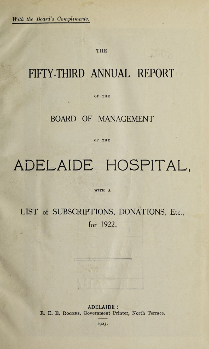 With the Board's Compliments. THE FIFTY-THIRD ANNUAL REPORT OF THE BOARD OF MANAGEMENT OF THE ADELAIDE HOSPITAL, WITH A LIST of SUBSCRIPTIONS, DONATIONS, Etc., for 1922. ADELAIDE : R. E. E. Rogers, Government Printer, North Terrace. 1923.