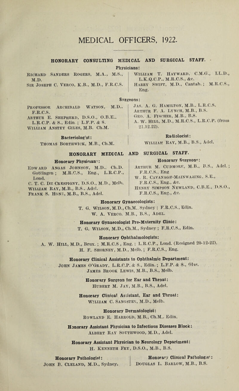 MEDICAL OFFICERS, 1922. HONORARY CONSULTING MEDICAL AND SURGICAL STAFF. ■ Physicians: Richard Sanders Rogers, M.A., M.S., M.D. Sir Joseph C. Verco, K.B., M.D., F.R.C.S. William T. Hayward, C.M.G., LL.D., L.K.Q.C.P., M.R.C.S., &c. Harry Swift, M.D., Cantab.; M.R.C.S., Eng. Surgeons: Professor Archibald Watson, M.D., F.R.C.S. Arthur E. Shepherd, D.S.O., O.B.E., L.R.C.P. & S., Edin. ; L.F.P. & S. William Anstey Giles, M.B. Ch.M. Bacteriolog’st: Thomas Borthwick, M.B., Ch.M. HONORARY MEDICAL Honorary Physician^: Edward Angas Johnson, M.D.. Ch.D. Gottingen ; M.R.C.S., Eng., L.R.C.P., Bond. C. T. C. De Crespigny, D.S.O., M.D., Melb. William Ray, M.B., B.S., Adel. Frank S. Hone, M.B., B.S., Adel. Jas. A. G. Hamilton, M.B., L.R.C.S. Arthur F. A. Lynch, M.B., B.S. Geo. a. Fischer, M.B., B.S. A. W. Hill, M.D., M.R.C.S., L.R.C.P. (from 21.12.22). Radiologist: William Ray, M.B., B.S., Adel. AND SURGICAL STAFF. Honorary Surgeon*: Arthur M. Cudmore, M B., B.S., Adel.; F.R.C.S., Eng W. R. CAVANAGH-MAINWARING, S.E., F.R.C.S., Eng., &c. Henry Simpson Newland, C.B.E., D.S.O., F.R.C.S., Eng., &c. Honorary Gynaecologists: T. G. Wilson, M.D., Ch.M.. Sydney ; F.R.C.S., Edin. W. A. Verco. M.B., B.S., Adel. Honorary Gynaecologist Pre-Maternity Clinic: T. G. Wilson, M.D., Ch.M., Sydney ; F.R.C.S., Edin. Honorary Ophthalmologists: A. W. Hill, M.D., Brux. ; M.R.C.S , Eng. : L.R.C.P., Lond. (Resigned 20-12-22). H. F. Shorney, M.D., Melb. ; F.R.C.S., Eng. Honorary Clinical Assistants to Ophthalmic Department: John James O’Grady, L.R.C.P. & S., Edin.; L.F.P. & S., Glas. James Brook Lewis, M.B., B.S., Melb. Honorary Surgeon for Ear and Throat: Hubert M. Jay, M.B., B.S., Adel. Honorary Clinical Assistant, Ear and Throat: WILLIAM C. Sanoster, M.D., Melb. Honorary Dermatologist: Rowland E. Harrold, M.B., Ch.M.. Edin. Honorary Assistant Physician to Infectious Diseases Block: Albert Ray Southwood, M.D., Adel. Honorary Assistant Physician to Neurology Department: H. Kenneth Fry, D.S.O., M.B., B.S. Honorary Pathologist: John B. Cleland, M.D., Sydney. Honorary Clinical Pathologist Douglas L. Barlow, M.B., B.S.