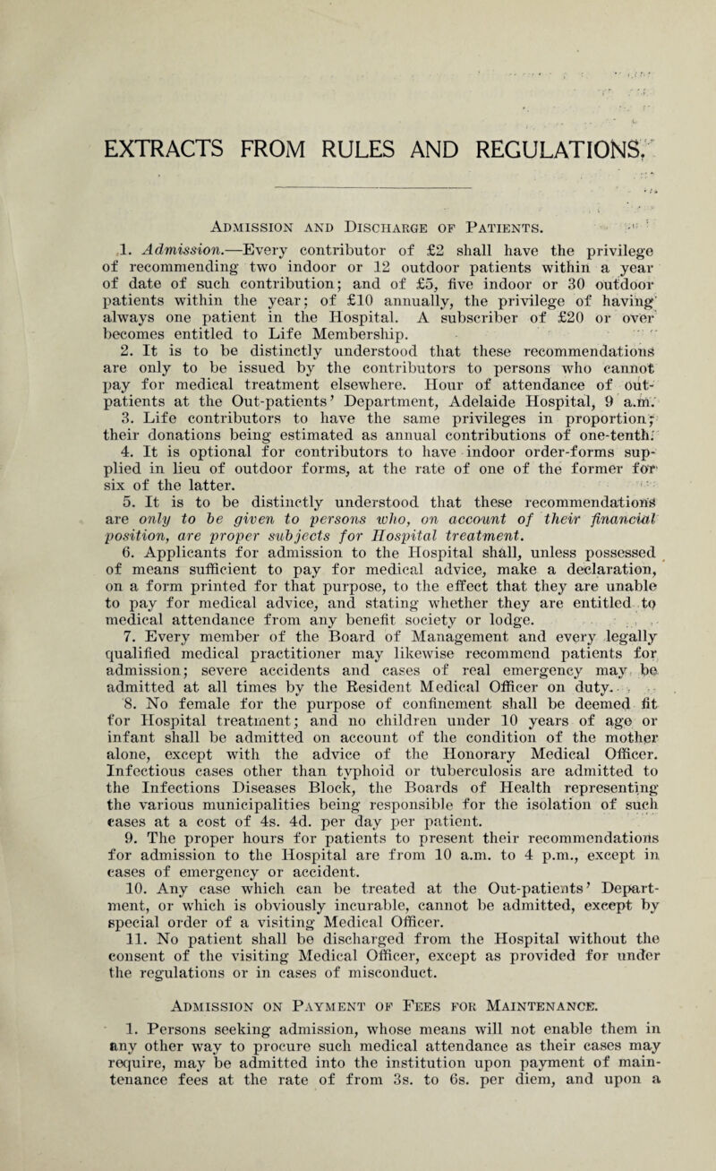 EXTRACTS FROM RULES AND REGULATIONS, Admission and Discharge of Patients. 1. Admission.—Every contributor of £2 shall have the privilege of recommending two indoor or 12 outdoor patients within a year of date of such contribution; and of £5, five indoor or 30 outdoor patients within the year; of £10 annually, the privilege of having' always one patient in the Hospital. A subscriber of £20 or over becomes entitled to Life Membership. 2. It is to be distinctly understood that these recommendations are only to be issued by the contributors to persons who cannot pay for medical treatment elsewhere. Hour of attendance of out¬ patients at the Out-patients’ Department, Adelaide Hospital, 9 a.fn. 3. Life contributors to have the same privileges in proportion;- their donations being estimated as annual contributions of one-tenth; 4. It is optional for contributors to have indoor order-forms sup¬ plied in lieu of outdoor forms, at the rate of one of the former for six of the latter. 5. It is to be distinctly understood that these recommendations are only to be given to persons who, on account of their financial position, are proper subjects for Hospital treatment. 6. Applicants for admission to the Hospital shall, unless possessed of means sufficient to pay for medical advice, make a declaration, on a form printed for that purpose, to the effect that they are unable to pay for medical advice, and stating whether they are entitled to medical attendance from any benefit society or lodge. 7. Every member of the Board of Management and every legally qualified medical practitioner may likewise recommend patients for admission; severe accidents and cases of real emergency may be admitted at all times by the Resident Medical Officer on duty. 8. No female for the purpose of confinement shall be deemed fit for Hospital treatment; and no children under 10 years of age or infant shall be admitted on account of the condition of the mother alone, except with the advice of the Honorary Medical Officer. Infectious cases other than typhoid or tuberculosis are admitted to the Infections Diseases Block, the Boards of Health representing the various municipalities being responsible for the isolation of such cases at a cost of 4s. 4d. per day per patient. 9. The proper hours for patients to present their recommendations for admission to the Hospital are from 10 a.m. to 4 p.m., except in cases of emergency or accident. 10. Any case which can be treated at the Out-patients’ Depart¬ ment, or which is obviously incurable, cannot be admitted, except by special order of a visiting Medical Officer. 11. No patient shall be discharged from the Hospital without the consent of the visiting Medical Officer, except as provided for under the regulations or in cases of misconduct. Admission on Payment of Fees for Maintenance. 1. Persons seeking admission, whose means will not enable them in any other way to procure such medical attendance as their cases may require, may be admitted into the institution upon payment of main¬ tenance fees at the rate of from 3s. to 6s. per diem, and upon a