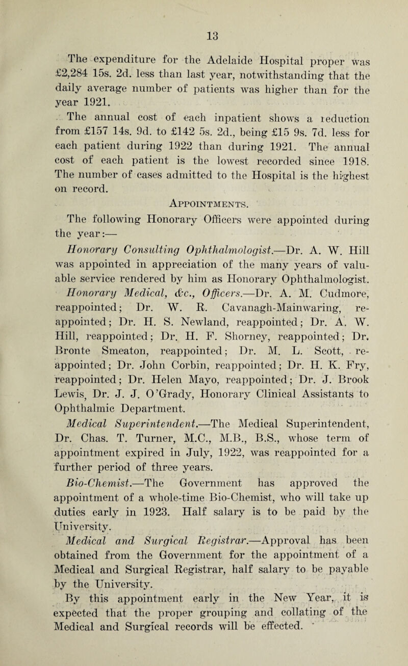 The expenditure for the Adelaide Hospital proper was £2,284 15s. 2d. less than last year, notwithstanding that the daily average number of patients was higher than for the year 1921. The annual cost of each inpatient shows a reduction from £157 14s. 9d. to £142 5s. 2d., being £15 9s. 7d. less for each patient during 1922 than during 1921. The annual cost of each patient is the lowest recorded since 1918. The number of cases admitted to the Hospital is the highest on record. Appointments. The following Honorary Officers were appointed during the year:— Honorary Consulting Ophthalmologist.—Dr. A. W. Hill was appointed in appreciation of the many years of valu¬ able service rendered by him as Honorary Ophthalmologist. Honorary Medical, &c., Officers.—Dr. A. M. Cudmore, reappointed; Dr. W. R. Cavanagh-Mainwaring, re¬ appointed ; Dr. H. S. Newland, reappointed; Dr. A. W. Hill, reappointed; Dr. IT. F. Shorney, reappointed; Dr. Bronte Smeaton, reappointed; Dr. M. L. Scott, re¬ appointed; Dr. John Corbin, reappointed; Dr. H. K. Fry, reappointed; Dr. Helen Mayo, reappointed; Dr. J. Brook Lewis, Dr. J. J. O’Grady, Honorary Clinical Assistants to Ophthalmic Department. Medical Supermtendent.—The Medical Superintendent, Dr. Chas. T. Turner, M.C., M.B., B.S., whose term of appointment expired in July, 1922, was reappointed for a further period of three years. Bio-Cliemist.—The Government has approved the appointment of a whole-time Bio-Chemist, who will take up duties early in 1923. Half salary is to be paid by the University. Medical and Surgical Registrar.—Approval has been obtained from the Government for the appointment of a Medical and Surgical Registrar, half salary to be payable by the University. By this appointment early in the New Year, it is expected that the proper grouping and collating of the Medical and Surgical records will be effected.