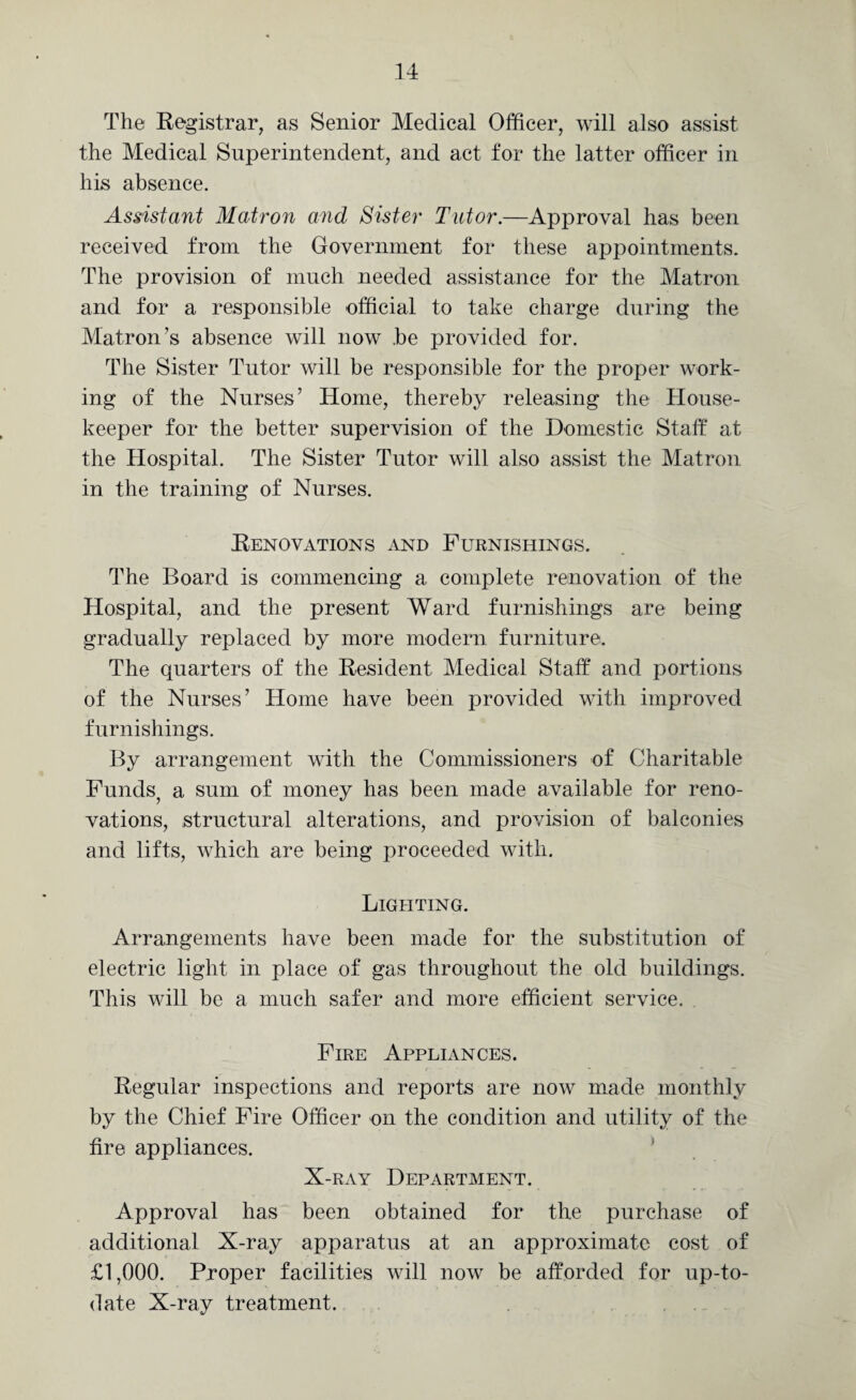 The Registrar, as Senior Medical Officer, will also assist the Medical Superintendent, and act for the latter officer in his absence. Assistant Matron and Sister Tutor.—Approval has been received from the Government for these appointments. The provision of much needed assistance for the Matron and for a responsible official to take charge during the Matron’s absence will now .be provided for. The Sister Tutor will be responsible for the proper work¬ ing of the Nurses’ Home, thereby releasing the House¬ keeper for the better supervision of the Domestic Staff at the Hospital. The Sister Tutor will also assist the Matron in the training of Nurses. Renovations and Furnishings. The Board is commencing a complete renovation of the Hospital, and the present Ward furnishings are being gradually replaced by more modern furniture. The quarters of the Resident Medical Staff and portions of the Nurses’ Home have been provided with improved furnishings. By arrangement with the Commissioners of Charitable Funds, a sum of money has been made available for reno¬ vations, structural alterations, and provision of balconies and lifts, which are being proceeded with. Lighting. Arrangements have been made for the substitution of electric light in place of gas throughout the old buildings. This will be a much safer and more efficient service. Fire Appliances. Regular inspections and reports are now made monthly by the Chief Fire Officer on the condition and utility of the fire appliances. X-ray Department. Approval has been obtained for the purchase of additional X-ray apparatus at an approximate cost of £1,000. Proper facilities will now be afforded for up-to- date X-ray treatment.