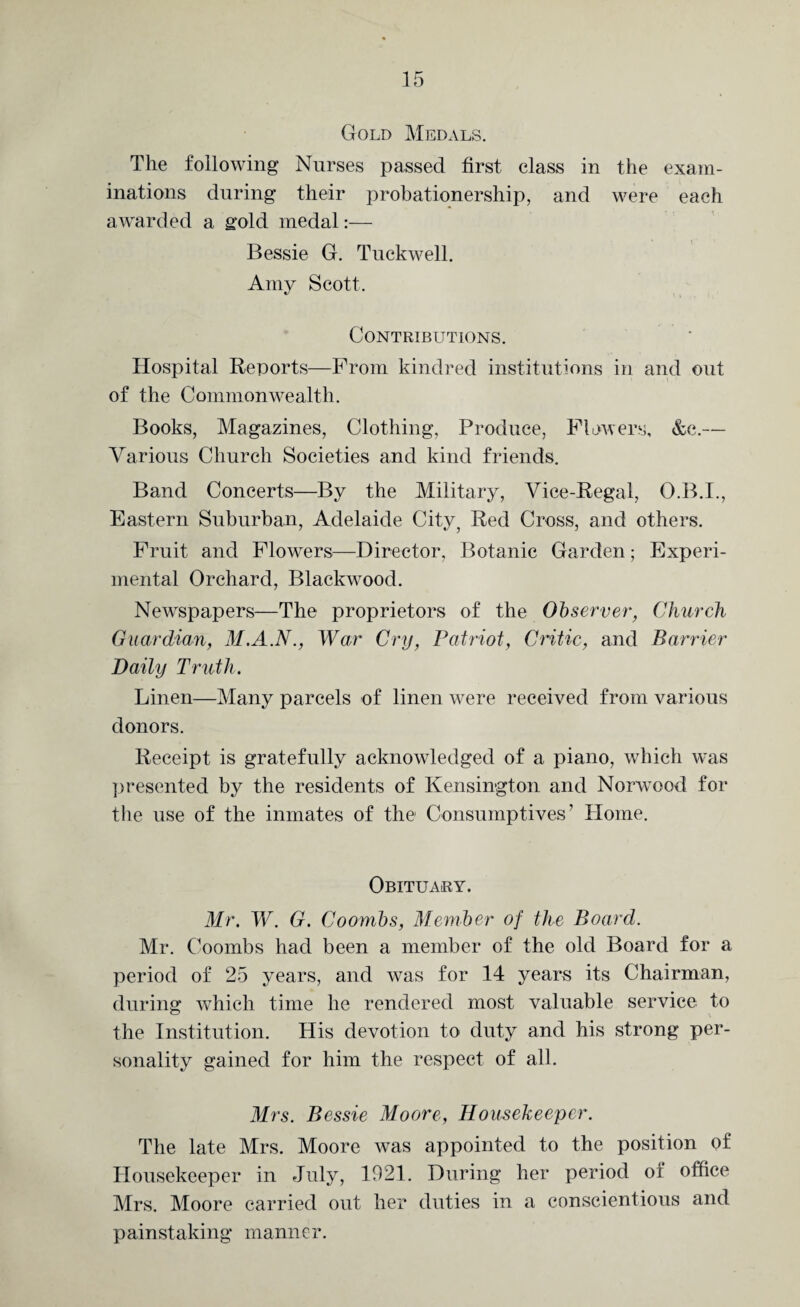 Gold Medals. The following Nurses passed first class in the exam¬ inations during their probationership, and were each awarded a gold medal:— Bessie G. Tuckwell. Amy Scott. Contributions. Hospital Reports—From kindred institutions in and out of the Commonwealth. Books, Magazines, Clothing, Produce, Flowers, &e.— Various Church Societies and kind friends. Band Concerts—By the Military, Vice-Regal, O.B.I., Eastern Suburban, Adelaide City5 Red Cross, and others. Fruit and Flowers—Director, Botanic Garden; Experi¬ mental Orchard, Blackwood. Newspapers—The proprietors of the Observer, Church Guardian, M.A.N., War Cry, Patriot, Critic, and Barrier Daily Truth. Linen—Many parcels of linen were received from various donors. Receipt is gratefully acknowledged of a piano, which w’as presented by the residents of Kensington and Norwood for the use of the inmates of the Consumptives’ Home. Obituary. Mr. W. G. Coombs, Member of the Board. Mr. Coombs had been a member of the old Board for a period of 25 years, and was for 14 years its Chairman, during which time he rendered most valuable service to the Institution. His devotion to duty and his strong per¬ sonality gained for him the respect of all. Mrs. Bessie Moore, Housekeeper. The late Mrs. Moore was appointed to the position of Housekeeper in July, 1921. During her period of office Mrs. Moore carried out her duties in a conscientious and painstaking manner.