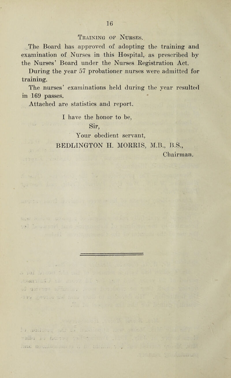 Training of Nurses. The Board has approved of adopting the training and examination of Nurses in this Hospital, as prescribed by the Nurses’ Board under the Nurses Registration Act. During the year 57 probationer nurses were admitted for training. The nurses’ examinations held during the year resulted in 169 passes. Attached are statistics and report. I have the honor to be, Sir, Your obedient servant, BEDLINGTON H. MORRIS, M.B., B.S, Chairman. • ■);} ..