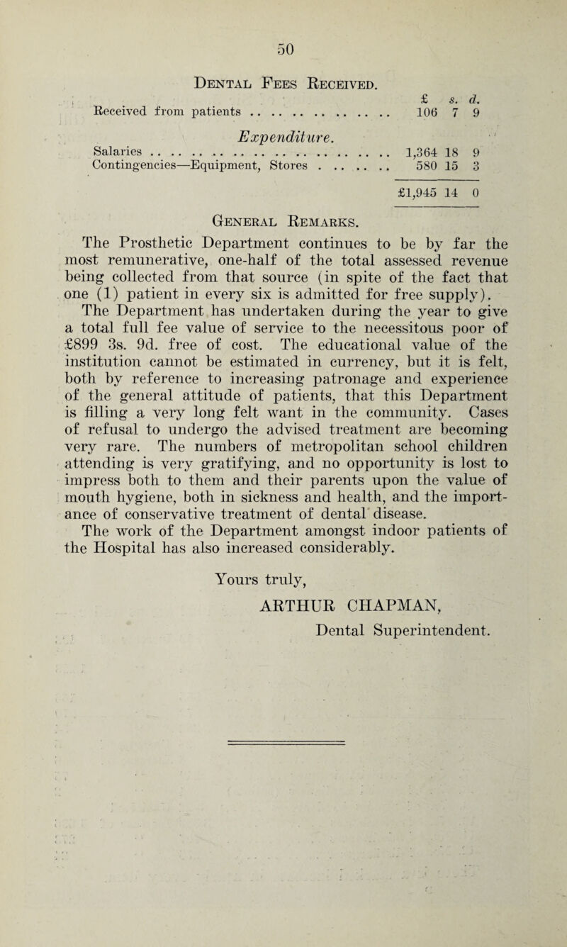 Dental Fees Received. £ s. d. Received from patients. 106 7 9 Expenditure. Salaries.. 1,364 18 9 Contingencies—Equipment, Stores. 580 15 3 £1,945 14 0 General Remarks. The Prosthetic Department continues to be by far the most remunerative, one-half of the total assessed revenue being collected from that source (in spite of the fact that one (1) patient in every six is admitted for free supply). The Department has undertaken during the year to give a total full fee value of service to the necessitous poor of £899 3s. 9d. free of cost. The educational value of the institution cannot be estimated in currency, but it is felt, both by reference to increasing patronage and experience of the general attitude of patients, that this Department is filling a very long felt want in the community. Cases of refusal to undergo the advised treatment are becoming very rare. The numbers of metropolitan school children attending is very gratifying, and no opportunity is lost to impress both to them and their parents upon the value of mouth hygiene, both in sickness and health, and the import¬ ance of conservative treatment of dental disease. The work of the Department amongst indoor patients of the Hospital has also increased considerably. Yours truly, ARTHUR CHAPMAN, Dental Superintendent.