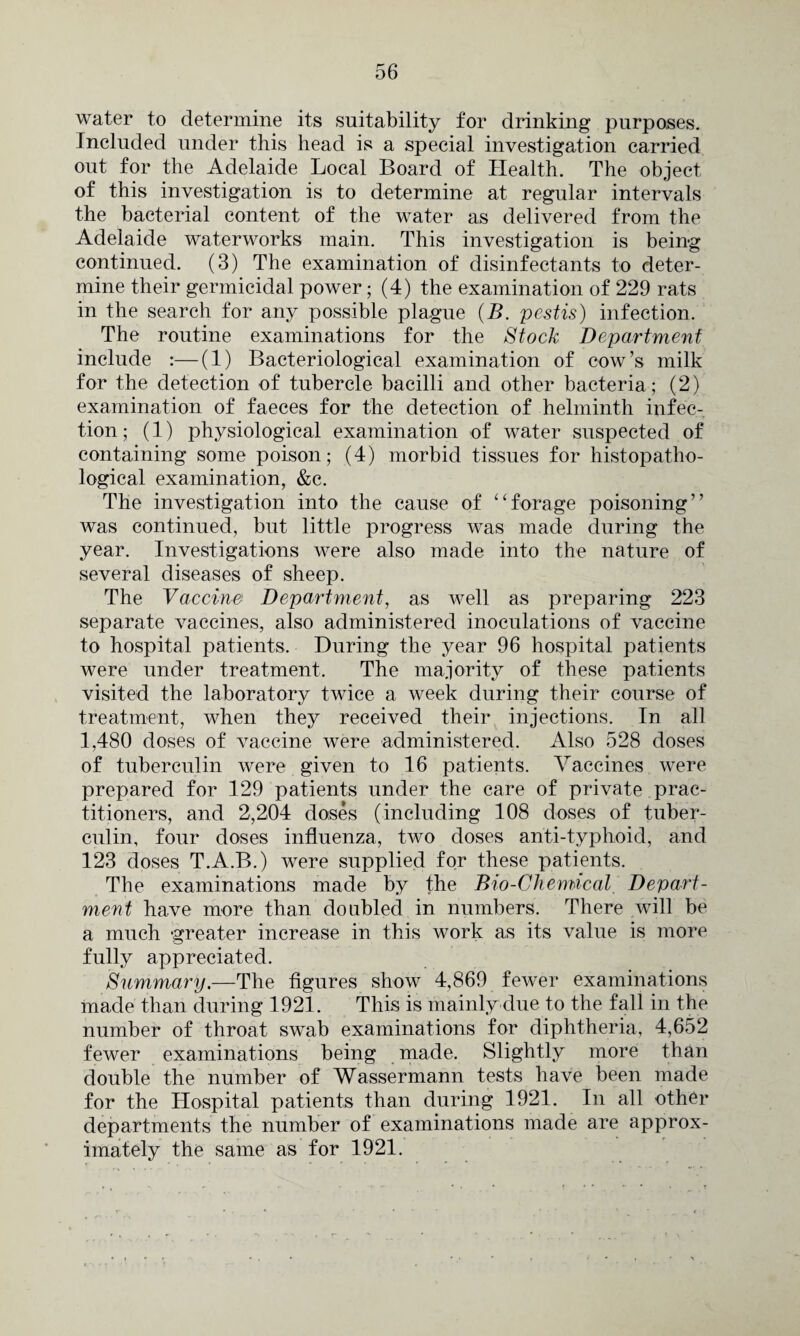 water to determine its suitability for drinking purposes. Included under this head is a special investigation carried out for the Adelaide Local Board of Health. The object of this investigation is to determine at regular intervals the bacterial content of the water as delivered from the Adelaide waterworks main. This investigation is being continued. (3) The examination of disinfectants to deter¬ mine their germicidal power; (4) the examination of 229 rats in the search for any possible plague (B. pestis) infection. The routine examinations for the Stock Department include :—(1) Bacteriological examination of cow’s milk for the detection of tubercle bacilli and other bacteria; (2) examination of faeces for the detection of helminth infec¬ tion ; (1) physiological examination of water suspected of containing some poison; (4) morbid tissues for histopatho- logical examination, &c. The investigation into the cause of “forage poisoning” was continued, but little progress was made during the year. Investigations were also made into the nature of several diseases of sheep. The Vaccine Department, as well as preparing 223 separate vaccines, also administered inoculations of vaccine to hospital patients. During the year 96 hospital patients were under treatment. The majority of these patients visited the laboratory twice a week during their course of treatment, when they received their injections. In all 1,480 doses of vaccine were administered. Also 528 doses of tuberculin were given to 16 patients. Vaccines were prepared for 129 patients under the care of private prac¬ titioners, and 2,204 doses (including 108 doses of tuber¬ culin, four doses influenza, two doses anti-typhoid, and 123 doses T.A.B.) were supplied for these patients. The examinations made by the Bio-Chemical. Depart¬ ment have more than doubled in numbers. There will be a much greater increase in this work as its value is more fully appreciated. Summary,—The figures show 4,869 fewer examinations made than during 1921. This is mainly due to the fall in the number of throat swab examinations for diphtheria, 4,652 fewer examinations being made. Slightly more than double the number of Wassermann tests have been made for the Hospital patients than during 1921. In all other departments the number of examinations made are approx¬ imately the same as for 1921.