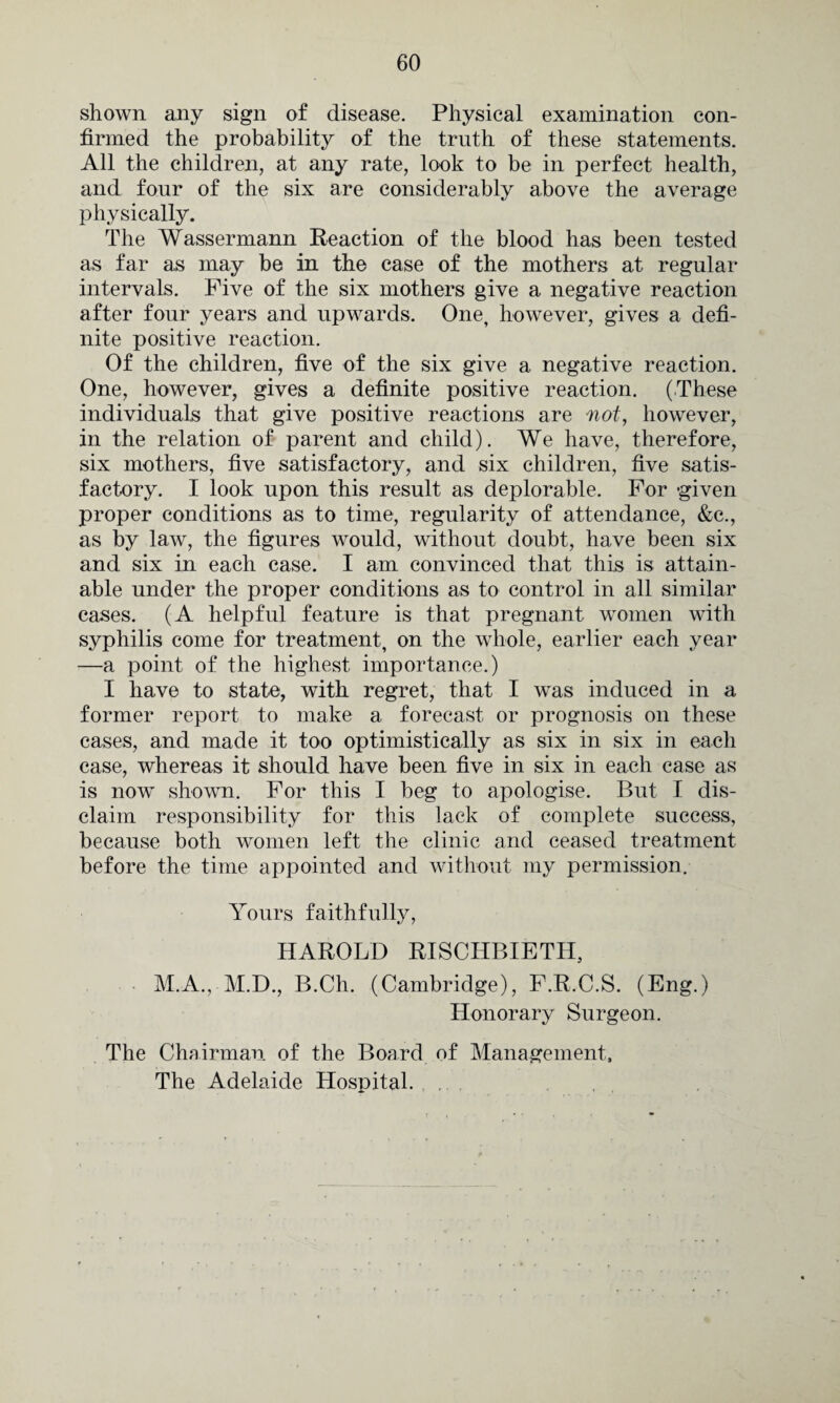 shown any sign of disease. Physical examination con¬ firmed the probability of the truth of these statements. All the children, at any rate, look to be in perfect health, and four of the six are considerably above the average physically. The Wassermann Reaction of the blood has been tested as far as may be in the case of the mothers at regular intervals. Five of the six mothers give a negative reaction after four years and upwards. One, however, gives a defi¬ nite positive reaction. Of the children, five of the six give a negative reaction. One, however, gives a definite positive reaction. (These individuals that give positive reactions are not, however, in the relation of parent and child). We have, therefore, six mothers, five satisfactory, and six children, five satis¬ factory. I look upon this result as deplorable. For -given proper conditions as to time, regularity of attendance, &c., as by law, the figures would, without doubt, have been six and six in each case. I am convinced that this is attain¬ able under the proper conditions as to control in all similar cases. (A helpful feature is that pregnant women with syphilis come for treatment, on the whole, earlier each year —a point of the highest importance.) I have to state, with regret, that I was induced in a former report to make a forecast or prognosis on these cases, and made it too optimistically as six in six in each case, whereas it should have been five in six in each case as is now shown. For this I beg to apologise. But I dis¬ claim responsibility for this lack of complete success, because both women left the clinic and ceased treatment before the time appointed and without my permission. Yours faithfully, HAROLD RISCHBIETH, M.A., M.D., B.Ch. (Cambridge), F.R.C.S. (Eng.) Honorary Surgeon. The Chairman of the Board of Management,