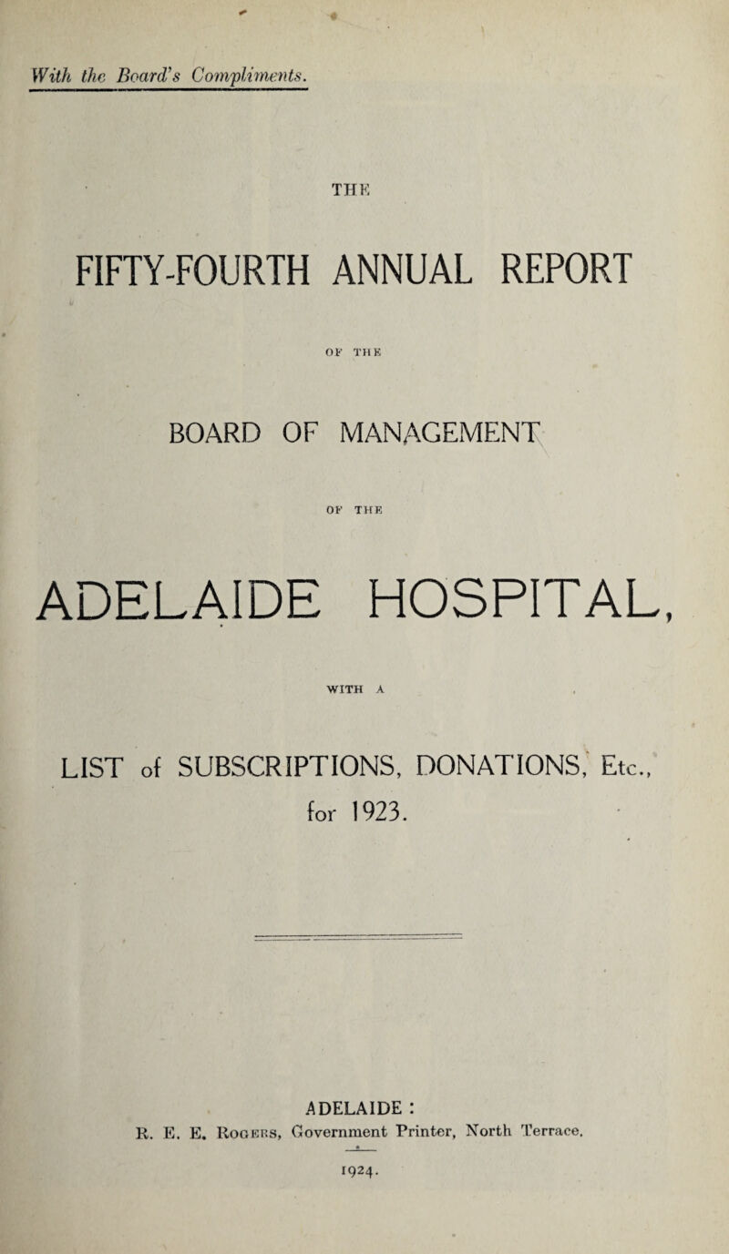 With the Board’s Compliments. THE FIFTY-FOURTH ANNUAL REPORT OF' THE BOARD OF MANAGEMENT OF' THE ADELAIDE HOSPITAL, WITH A LIST of SUBSCRIPTIONS, DONATIONS, Etc., for 1923. ADELAIDE : R. E. E. Rogers, Government Printer, North Terrace.