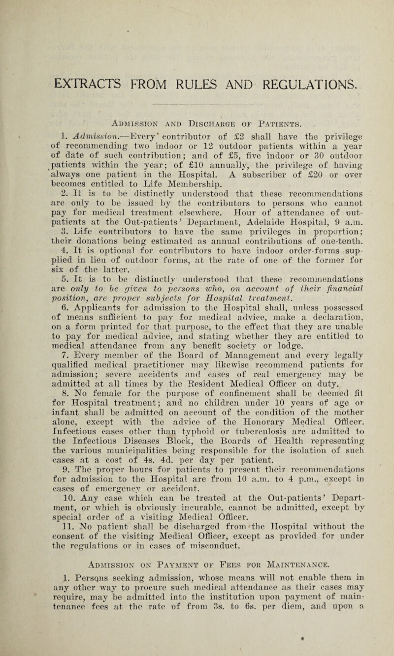 EXTRACTS FROM RULES AND REGULATIONS. Admission and Discharge of Patients. 1. Admission.—Every’ contributor of £2 shall have the privilege of recommending two indoor or 12 outdoor patients within a year of date of such contribution; and of £5, five indoor or 30 outdoor patients within the year; of £10 annually, the privilege of having always one patient in the Hospital. A subscriber of £20 or over becomes entitled to Life Membership. 2. It is to be distinctly understood that these recommendations «/ are only to be issued by the contributors to persons who cannot pay for medical treatment elsewhere. Hour of attendance of out¬ patients at the Out-patients ’ Department, Adelaide Hospital, 9 a.m. 3. Life contributors to have the same privileges in proportion; their donations being estimated as annual contributions of one-tenth. 4. It is optional for contributors to have indoor order-forms sup¬ plied in lieu of outdoor forms, at the rate of one of the former for six of the latter. 5. It is to be distinctly understood that these recommendations are only to be given to persons who, on account of their financial position, are proper subjects for Hospital treatment. 6. Applicants for admission to the Hospital shall, unless possessed of means sufficient to pay for medical advice, make a declaration, on a form printed for that purpose, to the effect that they are unable to pay for medical advice, and stating whether they are entitled to medical attendance from any benefit society or lodge. 7. Every member of the Board of Management and every legally qualified medical practitioner may likewise recommend patients for admission; severe accidents and cases of real emergency may be admitted at all times by the Resident Medical Officer on duty. 8. No female for the purpose of confinement shall be deemed fit for Hospital treatment; and no children under 10 years of age or infant shall be admitted on account of the condition of the mother alone, except with the advice of the Honorary Medical Officer. Infectious cases other than typhoid or tuberculosis are admitted to the Infectious Diseases Block, the Boards of Health representing the various municipalities being responsible for the isolation of such cases at a cost of 4s. 4d. per day per patient. 9. The proper hours for patients to present their recommendations for admission to the Hospital are from 10 a.m. to 4 p.m., except in cases of emergency or accident. 10. Any case which can be treated at the Out-patients’ Depart¬ ment, or which is obviously incurable, cannot be admitted, except by special order of a visiting Medical Officer. 11. No patient shall be discharged from the Hospital without the consent of the visiting Medical Officer, except as provided for under the regulations or in cases of misconduct. Admission on Payment of Fees for Maintenance. 1. Persons seeking admission, whose means will not enable them in any other way to procure such medical attendance as their cases may require, may be admitted into the institution upon payment, of main¬ tenance fees at the rate of from 3s. to 6s. per diem, and upon a