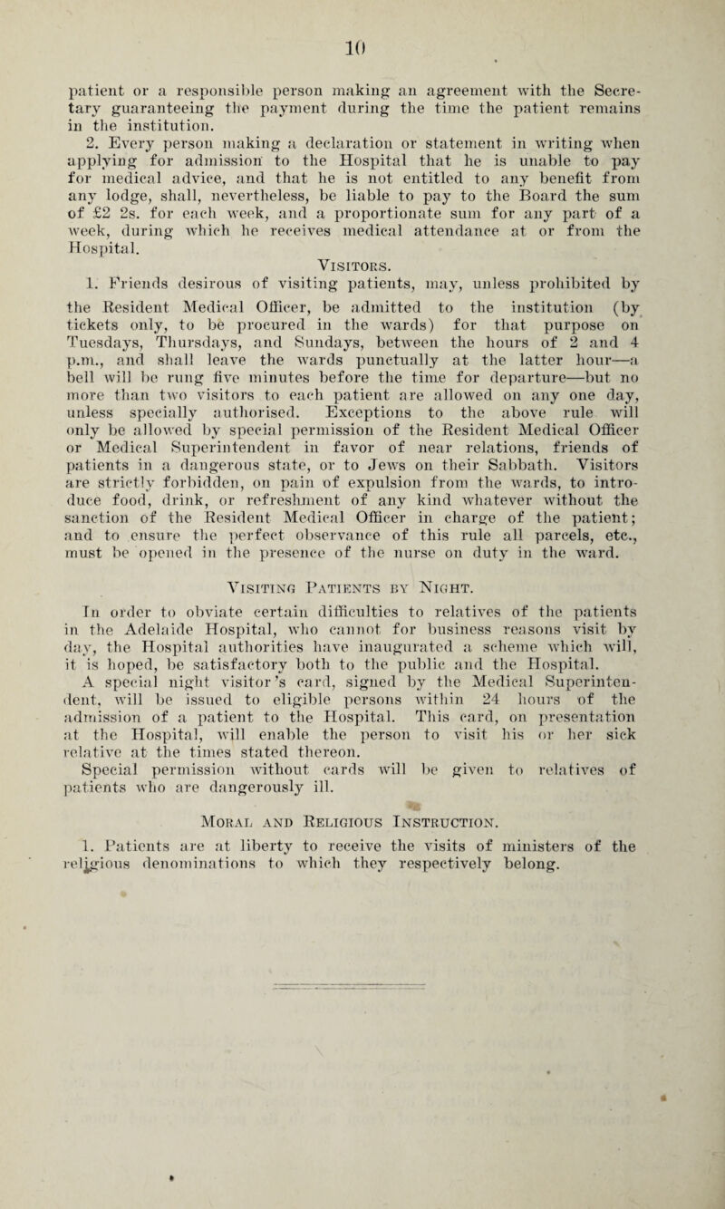 patient or a responsible person making an agreement with the Secre¬ tary guaranteeing the payment during the time the patient remains in the institution. 2. Every person making a declaration or statement in writing when applying for admission to the Hospital that lie is unable to pay for medical advice, and that he is not entitled to any benefit from any lodge, shall, nevertheless, be liable to pay to the Board the sum of £2 2s. for each week, and a proportionate sum for any part of a week, during which he receives medical attendance at or from the Hospital. Visitors. 1. Friends desirous of visiting patients, may, unless prohibited by the Resident Medical Officer, be admitted to the institution (by tickets only, to be procured in the wards) for that purpose on Tuesdays, Thursdays, and Sundays, between the hours of 2 and 4 p.m., and shall leave the wards punctually at the latter hour—a bell will be rung five minutes before the time for departure—but no more than two visitors to each patient are allowed on any one day, unless specially authorised. Exceptions to the above rule will only be allowed by special permission of the Resident Medical Officer or Medical Superintendent in favor of near relations, friends of patients in a dangerous state, or to Jews on their Sabbath. Visitors are strictly forbidden, on pain of expulsion from the wards, to intro¬ duce food, drink, or refreshment of any kind whatever without the sanction of the Resident Medical Officer in charge of the patient; and to ensure the perfect observance of this rule all parcels, etc., must be opened in the presence of the nurse on duty in the ward. Visiting Patients by Night. In order to obviate certain difficulties to relatives of the patients in the Adelaide Hospital, who cannot for business reasons visit by day, the Hospital authorities have inaugurated a scheme which will, it is hoped, be satisfactory both to the public and the Hospital. A special night visitor’s card, signed by the Medical Superinten¬ dent, will be issued to eligible persons within 24 hours of the admission of a patient to the Hospital. This card, on presentation at the Hospital, will enable the person to visit his or her sick relative at the times stated thereon. Special permission without cards will be given to relatives of patients who are dangerously ill. Moral and Religious Instruction. 1. Patients are at liberty to receive the visits of ministers of the religious denominations to which they respectively belong.