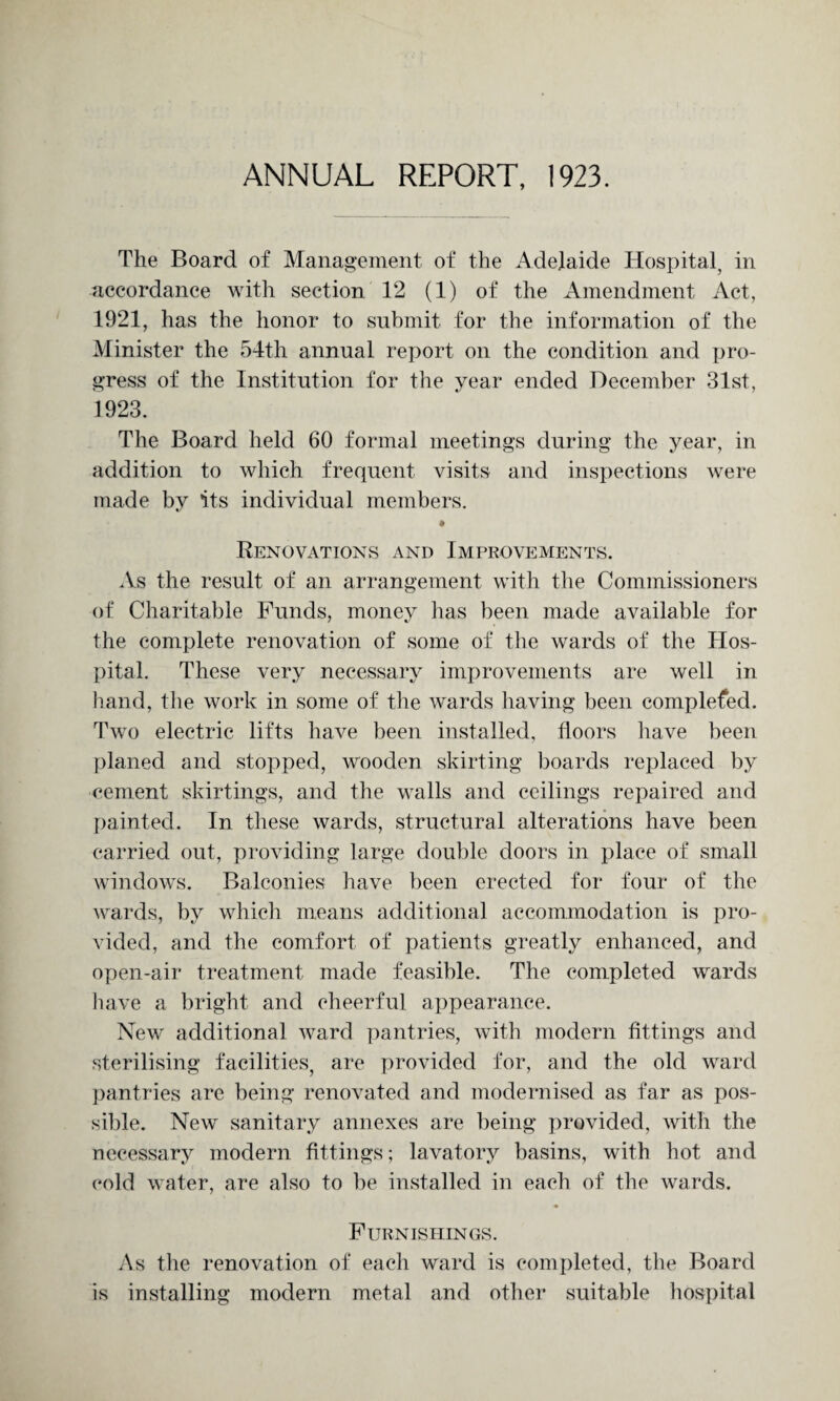 ANNUAL REPORT, 1923. The Board of Management of the Adelaide Hospital, in accordance with section 12 (1) of the Amendment Act, 1921, has the honor to submit for the information of the Minister the 54th annual report on the condition and pro¬ gress of the Institution for the year ended December 31st, 1923. The Board held 60 formal meetings during the year, in addition to which frequent visits and inspections were made by its individual members. « Renovations and Improvements. As the result of an arrangement with the Commissioners of Charitable Funds, money has been made available for the complete renovation of some of the wards of the Hos¬ pital. These very necessary improvements are well in hand, the work in some of the wards having been complefed. Two electric lifts have been installed, floors have been planed and stopped, wooden skirting boards replaced by cement skirtings, and the walls and ceilings repaired and painted. In these wards, structural alterations have been carried out, providing large double doors in place of small windows. Balconies have been erected for four of the wards, by which means additional accommodation is pro¬ vided, and the comfort of patients greatly enhanced, and open-air treatment made feasible. The completed wards have a bright and cheerful appearance. New additional ward pantries, with modern fittings and sterilising facilities, are provided for, and the old ward pantries are being renovated and modernised as far as pos¬ sible. New sanitary annexes are being provided, with the necessary modern fittings; lavatory basins, with hot and cold water, are also to be installed in each of the wards. Furnishings. As the renovation of each ward is completed, the Board is installing modern metal and other suitable hospital