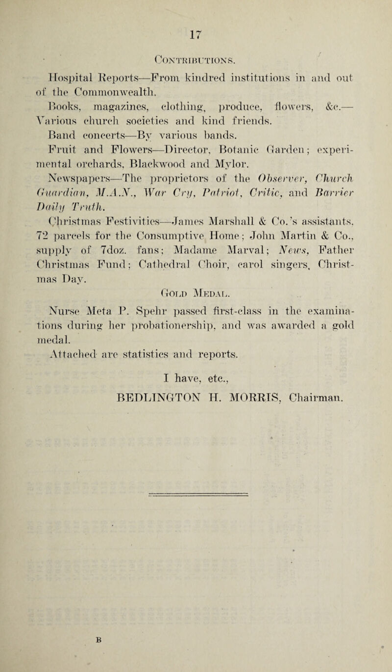 Contributions. Hospital Reports—From kindred institutions in and out of the Commonwealth. Books, magazines, clothing, produce, flowers, &c.— Various church societies and kind friends. Band concerts—By various bands. Fruit and Flowers—Director, Botanic Garden; experi¬ mental orchards, Blackwood and Mylor. Newspapers—The proprietors of the Observer, Church Guardian, M.A.N., War Cry, Patriot, Critic, and Barrier Daily Truth. Christmas Festivities—James Marshall & Co.'s assistants, 72 parcels for the Consumptive Home; John Martin & Co., supply of 7doz. fans; Madame Marval; News, Father Christmas Fund; Cathedral Choir, carol singers, Christ¬ mas Day. Gold Medal. Nurse Meta P. Spelir passed first-class in the examina¬ tions during her probationership, and was awarded a gold medal. Attached- are statistics and reports. I have, etc., BEDLINGTON H. MORRIS, Chairman. B