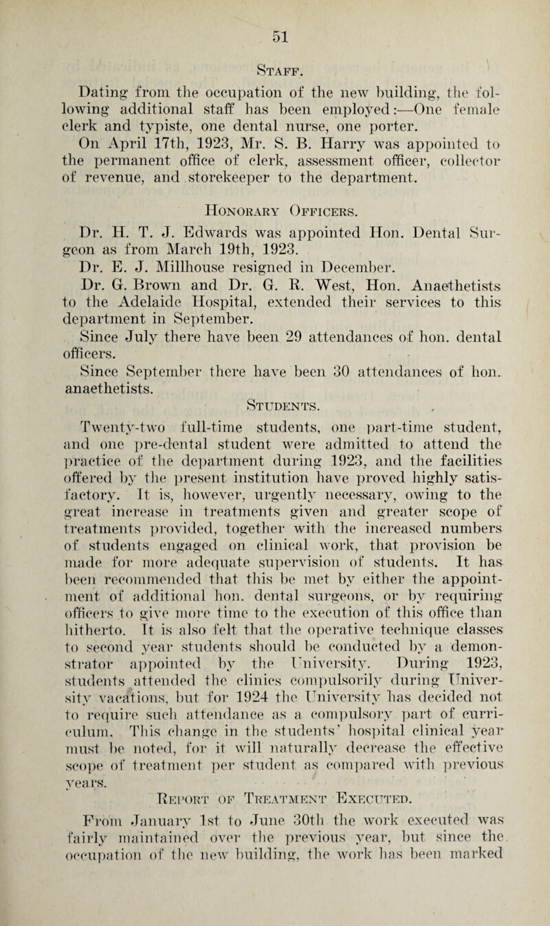 Staff. Dating from the occupation of the new building, the fol¬ lowing additional staff has been employed:—One female clerk and typiste, one dental nurse, one porter. On April 17th, 1923, Mr. S. B. Harry was appointed to the permanent office of clerk, assessment officer, collector of revenue, and storekeeper to the department. Honorary Officers. Dr. H. T. J. Edwards was appointed Hon. Dental Sur¬ geon as from March 19th, 1923. Dr. E. J. Millhouse resigned in December. Dr. G. Brown and Dr. G. R. West, Hon. Anaesthetists to the Adelaide Hospital, extended their services to this department in September. Since July there have been 29 attendances of hon. dental officers. Since September there have been 30 attendances of hon. anaethetists. Students. Twenty-two full-time students, one part-time student, and one pre-dental student were admitted to attend the practice of the department during 1923, and the facilities offered by the present institution have proved highly satis¬ factory. It is, however, urgently necessary, owing to the great increase in treatments given and greater scope of treatments provided, together with the increased numbers of students engaged on clinical work, that provision be made for more adequate supervision of students. It has been recommended that this be met by either the appoint¬ ment of additional hon. dental surgeons, or by requiring officers to give more time to the execution of this office than hitherto. It is also felt that the operative technique classes to second year students should be conducted by a demon¬ strator appointed by the University. During 1923, students attended the clinics compulsorily during Univer¬ sity vacations, but for 1924 the University has decided not to require such attendance as a compulsory part of curri¬ culum. This change in the students’ hospital clinical year must be noted, for it will naturally decrease the effective scope of treatment per student as compared with previous years. Report of Treatment Executed. From January 1st to June 30th the work executed was fairly maintained over the previous year, but since the occupation of the new building, the work has been marked