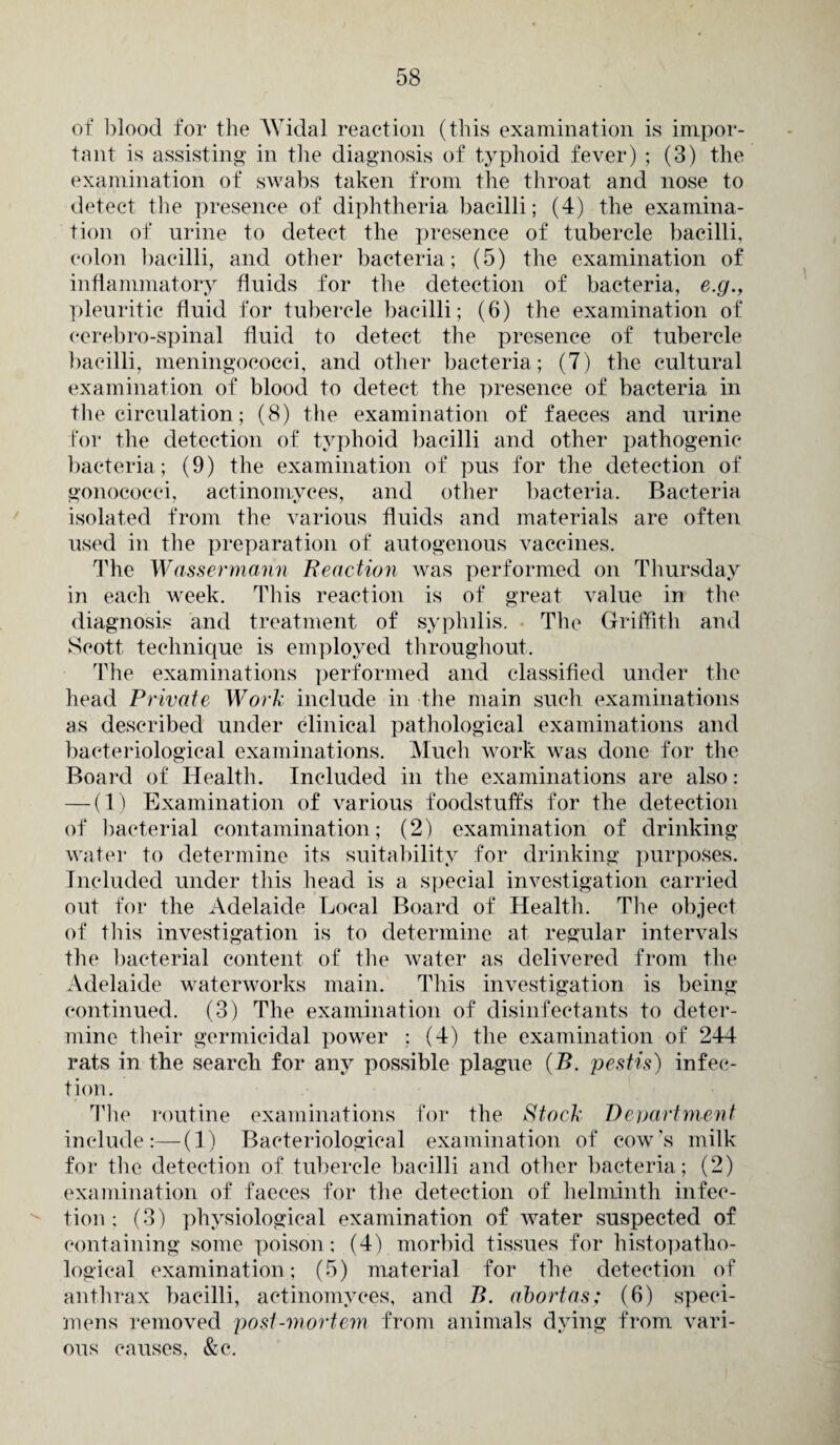 of' blood for the AVidal reaction (this examination is impor¬ tant is assisting in the diagnosis of typhoid fever) ; (3) the examination of swabs taken from the throat and nose to detect the presence of diphtheria bacilli; (4) the examina¬ tion of urine to detect the presence of tubercle bacilli, colon bacilli, and other bacteria; (5) the examination of inflammatory fluids for the detection of bacteria, e.g., pleuritic fluid for tubercle bacilli; (6) the examination of cerebro-spinal fluid to detect the presence of tubercle bacilli, meningococci, and other bacteria; (7) the cultural examination of blood to detect the presence of bacteria in the circulation; (8) the examination of faeces and urine for the detection of typhoid bacilli and other pathogenic bacteria; (9) the examination of pus for the detection of gonococci, actinomyces, and other bacteria. Bacteria isolated from the various fluids and materials are often used in the preparation of autogenous vaccines. The Wassermann Reaction was performed on Thursday in each week. This reaction is of great value in the diagnosis and treatment of syphilis. The Griffith and Scott technique is employed throughout. The examinations performed and classified under the head Private Work include in the main such examinations as described under clinical pathological examinations and bacteriological examinations. Much work was done for the Board of Health. Included in the examinations are also: — (1) Examination of various foodstuffs for the detection of bacterial contamination; (2) examination of drinking water to determine its suitability for drinking purposes. Included under this head is a special investigation carried out for the Adelaide Local Board of Health. The object of this investigation is to determine at regular intervals the bacterial content of the water as delivered from the Adelaide waterworks main. This investigation is being continued. (3) The examination of disinfectants to deter¬ mine their germicidal power : (4) the examination of 244 rats in the search for any possible plague (B. pestis) infec¬ tion. The routine examinations for the Stock Department include:—(1) Bacteriological examination of cow's milk for the detection of tubercle bacilli and other bacteria; (2) examination of faeces for the detection of helminth infec¬ tion ; (3) physiological examination of water suspected of containing some poison; (4) morbid tissues for histopatho- logical examination; (5) material for the detection of anthrax bacilli, actinomyces, and B. abortas; (6) speci¬ mens removed post-mortem from animals dying from vari¬ ous causes, &c.