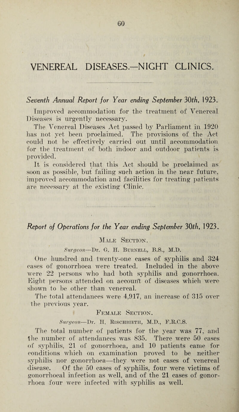 VENEREAL DISEASES.—NIGHT CLINICS. Seventh Annual Report for Year ending September 30th, 1923. Improved accommodation for the treatment of Venereal Diseases is urgently necessary. The Venereal Diseases Act passed by Parliament in 1920 has not yet been proclaimed. The provisions of the Act could not be effectively carried out until accommodation for the treatment of both indoor and outdoor patients is provided. It is considered that this Act should be proclaimed as soon as possible, but failing such action in the near future, improved accommodation and facilities for treating patients are necessary at the existing Clinic. Report of Operations for the Year ending September 30th, 1923. Male Section. Surgeon—Dr. G. H. Burnell, B.S., M.D. One hundred and twenty-one cases of syphilis and 324 cases of gonorrhoea were treated. Included in the above were 22 persons who had both syphilis and gonorrhoea. Eight persons attended on account of diseases which were shown to be other than venereal. The total attendances were 4,917, an increase of 315 over the previous year. Female Section. Surgeon—Dr. H. Rischbieth, M.D., F.R.C.S. The total number of patients for the year was 77, and Die number of attendances was 835. There were 50 eases of syphilis, 21 of gonorrhoea, and 10 patients came for conditions which on examination proved to be neither syphilis nor gonorrhoea—they were not cases of venereal disease. Of the 50 cases of syphilis, four were victims of gonorrhoeal infection as well, and of the 21 cases of gonor¬ rhoea four were infected with syphilis as well.