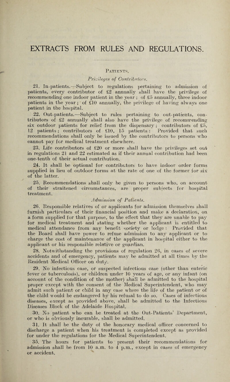 EXTRACTS FROM RULES AND REGULATIONS. Patients. Privileges of Contributors. 21. In-patients.—Subject to regulations pertaining to admission of patients, every contributor of £2 annually shall have the privilege of recommending one indoor patient in the year ; of £5 annually, three indoor patients in the year ; of £10 annually, the privilege of having always one patient in the hospital. 22. Out-patients.—Subject to rules pertaining to out-patients, con¬ tributors of £2 annually shall also have the privilege of recommending six outdoor patients for relief from the dispensary; contributors of £5, 12 patients; contributors of £10, 15 patients : Provided that such recommendations shall only be issued by the contributors to persons who cannot pay for medical treatment elsewhere. 23. Life contributors of £20 or more shall have the privileges set out in regulations 21 and 22 estimated as if their annual contribution had been one-tenth of their actual contribution. 24. It shall be optional for contributors to have indoor order forms supplied in lieu of outdoor forms at the rate of one of the former for six of the latter. 25. Recommendations shall only be given to persons who, on account of their straitened circumstances, are proper subjects for hospital treatment. Admission of Patients. 26. Responsible relatives of or applicants for admission themselves shall furnish particulars of their financial position and make a declaration, on a form supplied for that purpose, to the effect that they are unable to pay for medical treatment and stating whether the applicant is entitled to medical attendance from any benefit society or lodge : Provided that the Board shall have power to refuse admission to any applicant or to charge the cost of maintenance of the applicant in hospital either to the applicant or his responsible relative or guardian. 28. Notwithstanding the provisions of regulation 26, in cases of severe accidents and of emergency, patients may be admitted at all times by the Resident Medical Officer on duty. 29. No infectious case, or suspected infectious case (other than enteric fever or tuberculosis), or children under 10 years of age, or any infant (on account of the condition of the mother) shall be admitted to the hospital proper except with the consent of the Medical Superintendent, who may admit such patient or child in any case where the life of the patient or of the child w ould be endangered by his refusal to do so. Cases of infectious diseases, except as provided above, shall be admitted to the Infectious Diseases Block of the Adelaide Hospital. 30. No patient who can be treated at the Out-Patients’ Department, or who is obviously incurable, shall be admitted. 31. It shall be the duty of the honorary medical officer concerned to discharge a patient when his treatment is completed except as provided for under the regulations for the Medical Superintendent. 35. The hours for patients to present their recommendations for admission shall be from 10 a.m. to 4 p.m., except in cases of emergency or accident.