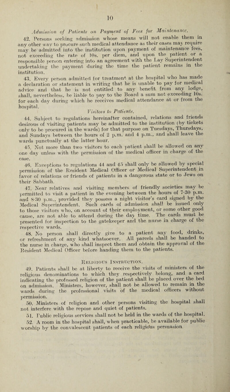 Admission of Patients on Payment of Fees for Maintenance. 42. Persons seeking admission whose means will not enable them in any other way to procure such medical attendance as their cases maj require may be admitted into the institution upon payment of maintenance fees, not exceeding the rate of I Os. per diem, and upon the ^ patient or a responsible person entering into an agreement with the Lay Superintendent undertaking the payment during the time the patient remains in the institution. 43. Every person admitted for treatment at the hospital who has made a declaration or statement in writing that he is unable to pay for medical advice and that he is not entitled to any benefit from any lodge, shall, nevertheless, be liable to pay to the Board a sum not exceeding 10s. for each day during which he receives medical attendance at or from the hospital. Visitors to Patients. 44. Subject to regulations hereinafter contained, relations and friends desirous of visiting patients may be admitted to the institution (by tickets only to be procured in the wards) for that purpose on Tuesdays, Thursdays, and Sundays between the hours of 2 p.m. and 4 p.m., and shall leave the wards punctually at the latter hour. 45. Not more than two visitors to each patient shall be allowed on any one day unless with the permission of the medical officer in charge of the case. 46. Exceptions to regulations 44 and 45 shall only be allowed by special permission of the Resident Medical Officer or Medical Superintendent in favor of relations or friends of patients in a dangerous state or to dews on their Sabbath. 47. Near relatives and visiting members of friendly societies may be permitted to visit a patient in the evening between the hours of 7-30 p.m. and 8-30 p.m., provided they possess a night visitor’s card signed by the Medical Superintendent. Such cards of admission shall be issued only to those visitors who, on account of their employment, or some other good cause, are not able to attend during the da\ time. The cards must be presented for inspection to the gatekeeper and the nurse in charge of the respective wards. 48. No person shall directly give to a patient any food, drinks, or refreshment of any kind whatsoever. All parcels shall be handed to the nurse in charge, who shall inspect them and obtain the approval of the Resident Medical Officer before handing them to the patients. Religious Instruction. 49. Patients shall be at liberty to receive the visits of ministers of the religious denominations to which they respectively belong, and a card indicating the professed religion of the patient shall be placed over the bed on admission. Ministers, however, shall not be allowed to remain in the wards during the professional visits of the medical officers without permission. 50. Ministers of religion and other persons visiting the hospital shall not interfere with the repose and quiet of patients. 51. Public religious services shall not be held in the wards of the hospital. 52. A room in the hospital shall, when practicable, be available for public worship by the convalescent patients of each religions persuasion