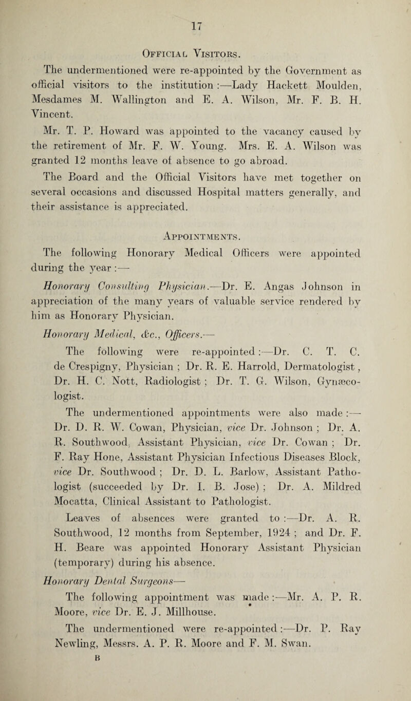 Official Visitors. The undermentioned were re-appointed by the Government as official visitors to the institution :—Lady Hackett Moulden, Mesdames M. Wallington and E. A. Wilson, Mr. F. B. H. Vincent. Mr. T. P. Howard was appointed to the vacancy caused by the retirement of Mr. F. W. Young. Mrs. E. A. Wilson was granted 12 months leave of absence to go abroad. The Board and the Official Visitors have met together on several occasions and discussed Hospital matters generally, and their assistance is appreciated. Appointments. The following Honorary Medical Officers were appointed during the year :— Honorary Consulting Physician.—Dr. E. Angas Johnson in appreciation of the many years of valuable service rendered by him as Honorary Physician. Honorary Medical, cite., Officers.— The following were re-appointed:—Dr. C. T. C. de Crespigny, Physician ; Dr. R. E. Harrold, Dermatologist, Dr. H. C. Nott, Radiologist; Dr. T. G. Wilson, Gynaeco¬ logist. The undermentioned appointments were also made :— Dr. D. R. W. Cowan, Physician, vice Dr. Johnson ; Dr. A. R. Southwood. Assistant Physician, vice Dr. Cowan ; Dr. F. Ray Hone, Assistant Physician Infectious Diseases Block, vice Dr. Southwood ; Dr. D. L. Barlow, Assistant Patho¬ logist (succeeded by Dr. I. B. Jose) ; Dr. A. Mildred Mocatta, Clinical Assistant to Pathologist. Leaves of absences were granted to :—Dr. A. R. Southwood, 12 months from September, 1924 ; and Dr. F. H. Beare was appointed Honorary Assistant Physician (temporary) during his absence. Honorary Dental Surgeons— The following appointment was made:— Mr. A. P. R. Moore, vice Dr. E. J. Millhouse. The undermentioned were re-appointedDr. P. Ray Newling, Messrs. A. P. R. Moore and F. M. Swan. B