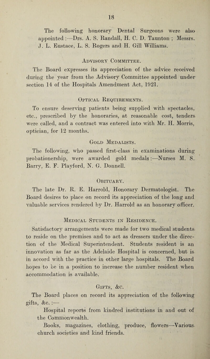 The following honorary Dental Surgeons were also appointed —Drs. A. S. Randall, H. C. D. Taunton ; Messrs. J. L. Eustace, L. S. Rogers and H. Gill Williams. Advisory Committee. The Board expresses its appreciation of the advice received during the year from the Advisory Committee appointed under section 14 of the Hospitals Amendment Act, 1921. Optical Requirements. To ensure deserving patients being supplied with spectacles, etc., prescribed by the honoraries, at reasonable cost, tenders were called, and a contract was entered into with Mr. H. Morris, optician, for 12 months. Gold Medalists. The following, who passed first-class in examinations during probationership, were awarded gold medals:—Nurses M. S. Barry, E. F. Playford, N. G. Donnell. Obituary. The late Dr. R. E. Harrold, Honorary Dermatologist. The Board desires to place on record its appreciation of the long and valuable services rendered by Dr. Harrold as an honorary officer. Medical Students in Residence. Satisfactory arrangements were made for two medical students to reside on the premises and to act as dressers under the direc¬ tion of the Medical Superintendent. Students resident is an innovation as far as the Adelaide Hospital is concerned, but is in accord with the practice in other large hospitals. The Board hopes to be in a position to increase the number resident when accommodation is available. Gifts, &c. The Board places on record its appreciation of the following gifts, &c. :— Hospital reports from kindred institutions in and out of the Commonwealth. Books, magazines, clothing, produce, flowers—Various church societies and kind friends.